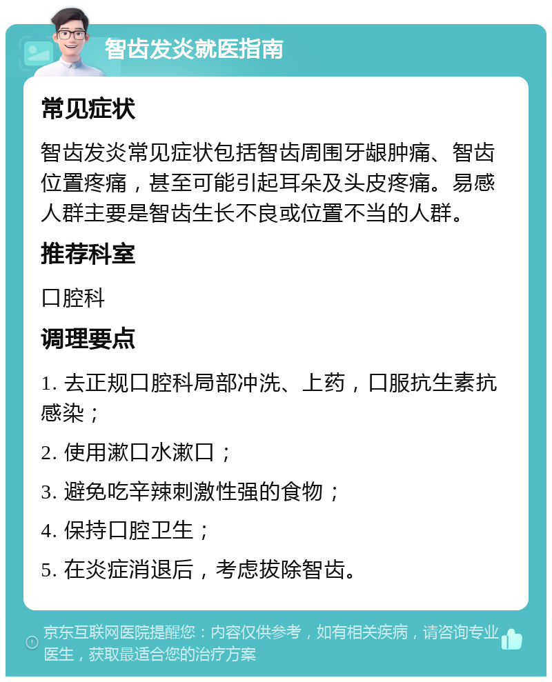 智齿发炎就医指南 常见症状 智齿发炎常见症状包括智齿周围牙龈肿痛、智齿位置疼痛，甚至可能引起耳朵及头皮疼痛。易感人群主要是智齿生长不良或位置不当的人群。 推荐科室 口腔科 调理要点 1. 去正规口腔科局部冲洗、上药，口服抗生素抗感染； 2. 使用漱口水漱口； 3. 避免吃辛辣刺激性强的食物； 4. 保持口腔卫生； 5. 在炎症消退后，考虑拔除智齿。