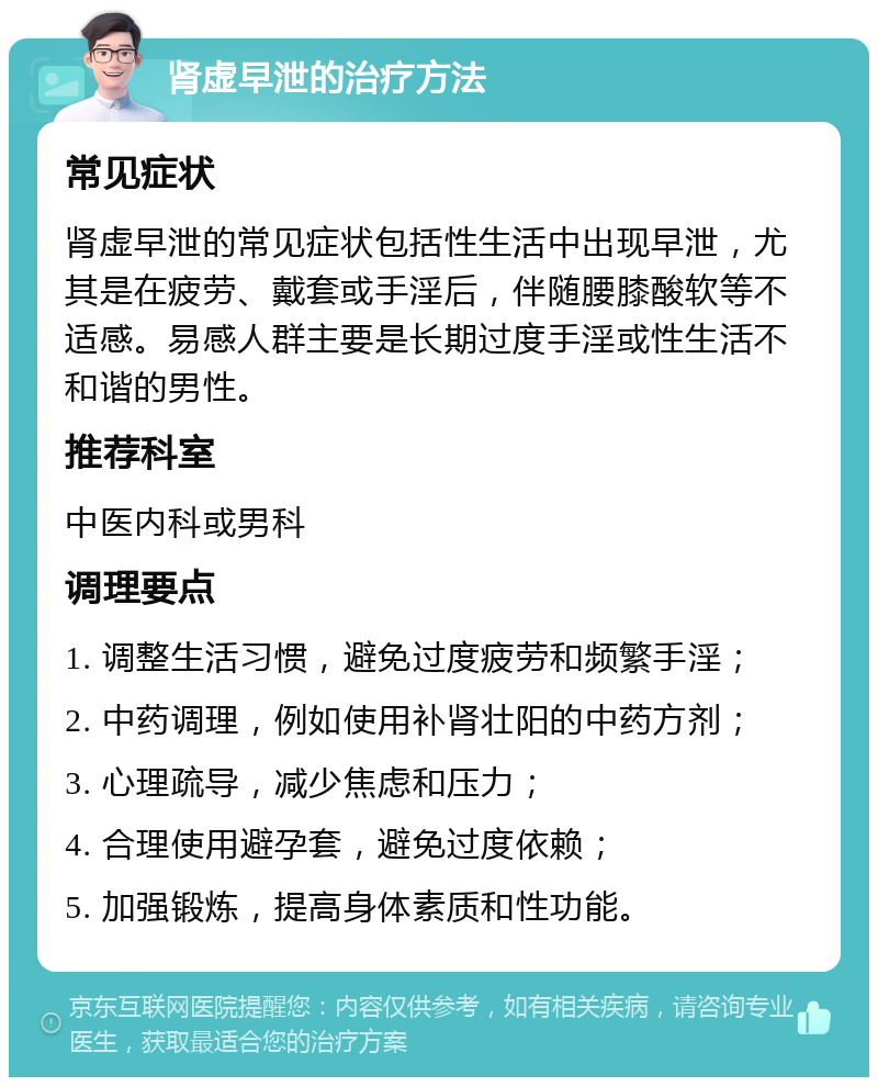 肾虚早泄的治疗方法 常见症状 肾虚早泄的常见症状包括性生活中出现早泄，尤其是在疲劳、戴套或手淫后，伴随腰膝酸软等不适感。易感人群主要是长期过度手淫或性生活不和谐的男性。 推荐科室 中医内科或男科 调理要点 1. 调整生活习惯，避免过度疲劳和频繁手淫； 2. 中药调理，例如使用补肾壮阳的中药方剂； 3. 心理疏导，减少焦虑和压力； 4. 合理使用避孕套，避免过度依赖； 5. 加强锻炼，提高身体素质和性功能。