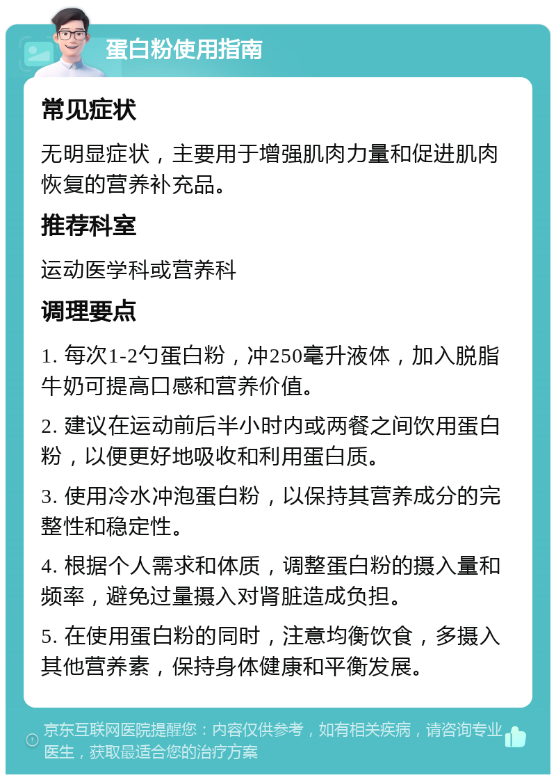 蛋白粉使用指南 常见症状 无明显症状，主要用于增强肌肉力量和促进肌肉恢复的营养补充品。 推荐科室 运动医学科或营养科 调理要点 1. 每次1-2勺蛋白粉，冲250毫升液体，加入脱脂牛奶可提高口感和营养价值。 2. 建议在运动前后半小时内或两餐之间饮用蛋白粉，以便更好地吸收和利用蛋白质。 3. 使用冷水冲泡蛋白粉，以保持其营养成分的完整性和稳定性。 4. 根据个人需求和体质，调整蛋白粉的摄入量和频率，避免过量摄入对肾脏造成负担。 5. 在使用蛋白粉的同时，注意均衡饮食，多摄入其他营养素，保持身体健康和平衡发展。