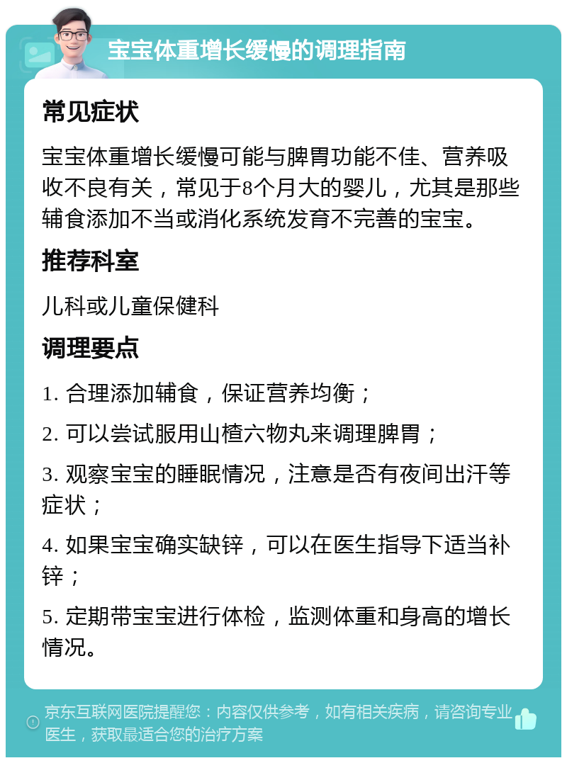 宝宝体重增长缓慢的调理指南 常见症状 宝宝体重增长缓慢可能与脾胃功能不佳、营养吸收不良有关，常见于8个月大的婴儿，尤其是那些辅食添加不当或消化系统发育不完善的宝宝。 推荐科室 儿科或儿童保健科 调理要点 1. 合理添加辅食，保证营养均衡； 2. 可以尝试服用山楂六物丸来调理脾胃； 3. 观察宝宝的睡眠情况，注意是否有夜间出汗等症状； 4. 如果宝宝确实缺锌，可以在医生指导下适当补锌； 5. 定期带宝宝进行体检，监测体重和身高的增长情况。