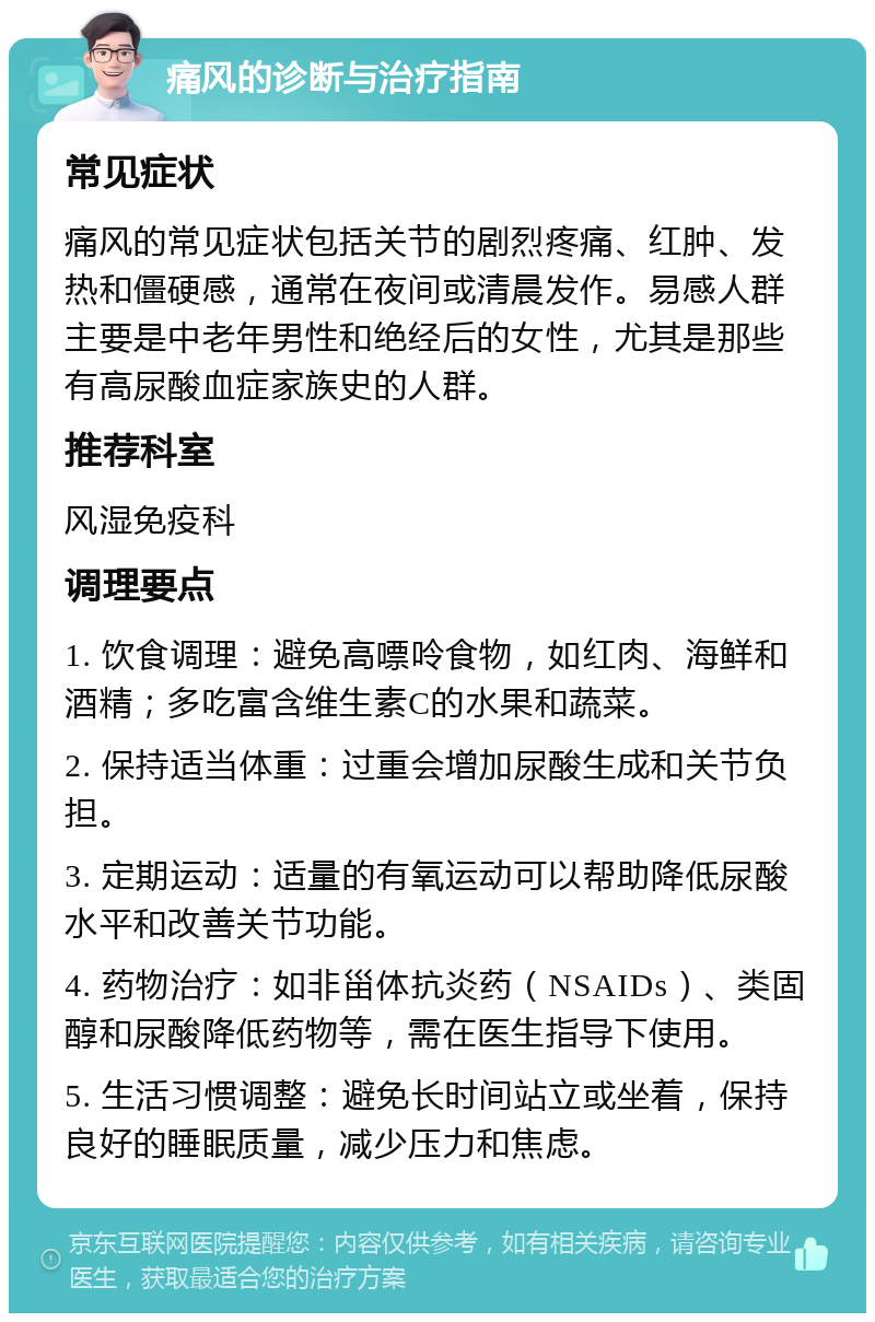 痛风的诊断与治疗指南 常见症状 痛风的常见症状包括关节的剧烈疼痛、红肿、发热和僵硬感，通常在夜间或清晨发作。易感人群主要是中老年男性和绝经后的女性，尤其是那些有高尿酸血症家族史的人群。 推荐科室 风湿免疫科 调理要点 1. 饮食调理：避免高嘌呤食物，如红肉、海鲜和酒精；多吃富含维生素C的水果和蔬菜。 2. 保持适当体重：过重会增加尿酸生成和关节负担。 3. 定期运动：适量的有氧运动可以帮助降低尿酸水平和改善关节功能。 4. 药物治疗：如非甾体抗炎药（NSAIDs）、类固醇和尿酸降低药物等，需在医生指导下使用。 5. 生活习惯调整：避免长时间站立或坐着，保持良好的睡眠质量，减少压力和焦虑。