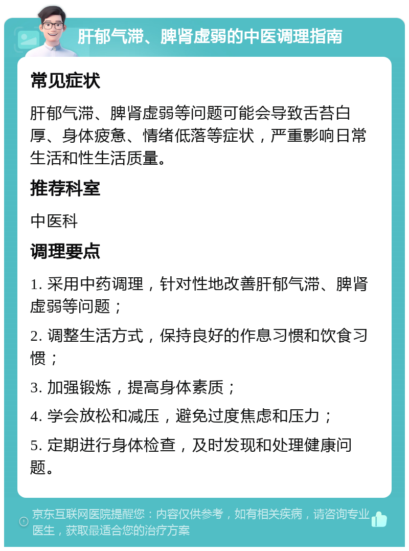 肝郁气滞、脾肾虚弱的中医调理指南 常见症状 肝郁气滞、脾肾虚弱等问题可能会导致舌苔白厚、身体疲惫、情绪低落等症状，严重影响日常生活和性生活质量。 推荐科室 中医科 调理要点 1. 采用中药调理，针对性地改善肝郁气滞、脾肾虚弱等问题； 2. 调整生活方式，保持良好的作息习惯和饮食习惯； 3. 加强锻炼，提高身体素质； 4. 学会放松和减压，避免过度焦虑和压力； 5. 定期进行身体检查，及时发现和处理健康问题。