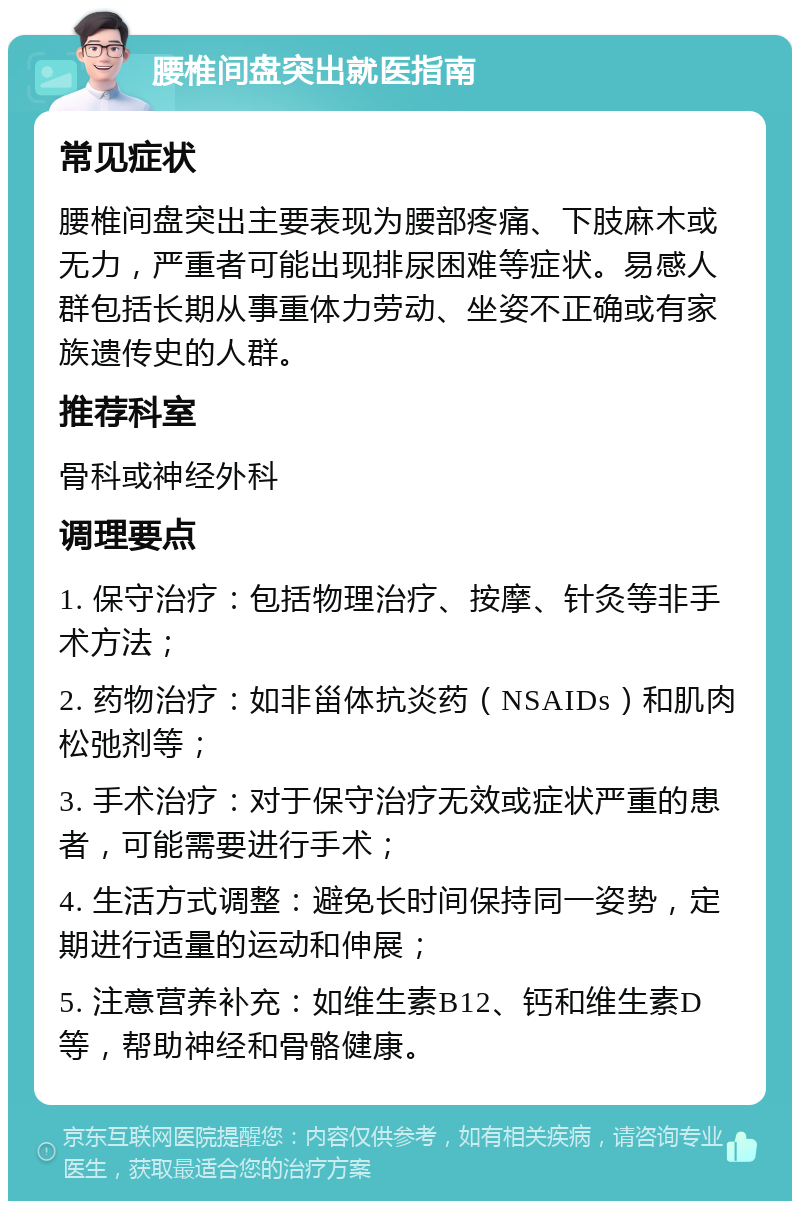 腰椎间盘突出就医指南 常见症状 腰椎间盘突出主要表现为腰部疼痛、下肢麻木或无力，严重者可能出现排尿困难等症状。易感人群包括长期从事重体力劳动、坐姿不正确或有家族遗传史的人群。 推荐科室 骨科或神经外科 调理要点 1. 保守治疗：包括物理治疗、按摩、针灸等非手术方法； 2. 药物治疗：如非甾体抗炎药（NSAIDs）和肌肉松弛剂等； 3. 手术治疗：对于保守治疗无效或症状严重的患者，可能需要进行手术； 4. 生活方式调整：避免长时间保持同一姿势，定期进行适量的运动和伸展； 5. 注意营养补充：如维生素B12、钙和维生素D等，帮助神经和骨骼健康。