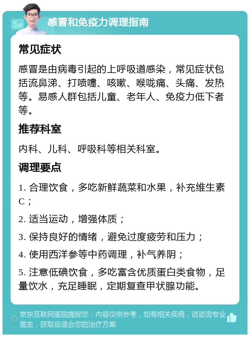 感冒和免疫力调理指南 常见症状 感冒是由病毒引起的上呼吸道感染，常见症状包括流鼻涕、打喷嚏、咳嗽、喉咙痛、头痛、发热等。易感人群包括儿童、老年人、免疫力低下者等。 推荐科室 内科、儿科、呼吸科等相关科室。 调理要点 1. 合理饮食，多吃新鲜蔬菜和水果，补充维生素C； 2. 适当运动，增强体质； 3. 保持良好的情绪，避免过度疲劳和压力； 4. 使用西洋参等中药调理，补气养阴； 5. 注意低碘饮食，多吃富含优质蛋白类食物，足量饮水，充足睡眠，定期复查甲状腺功能。