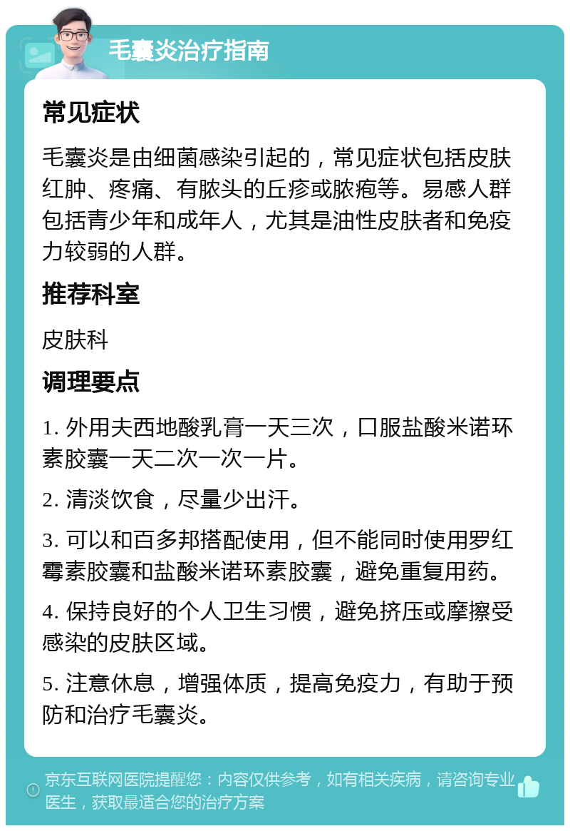 毛囊炎治疗指南 常见症状 毛囊炎是由细菌感染引起的，常见症状包括皮肤红肿、疼痛、有脓头的丘疹或脓疱等。易感人群包括青少年和成年人，尤其是油性皮肤者和免疫力较弱的人群。 推荐科室 皮肤科 调理要点 1. 外用夫西地酸乳膏一天三次，口服盐酸米诺环素胶囊一天二次一次一片。 2. 清淡饮食，尽量少出汗。 3. 可以和百多邦搭配使用，但不能同时使用罗红霉素胶囊和盐酸米诺环素胶囊，避免重复用药。 4. 保持良好的个人卫生习惯，避免挤压或摩擦受感染的皮肤区域。 5. 注意休息，增强体质，提高免疫力，有助于预防和治疗毛囊炎。