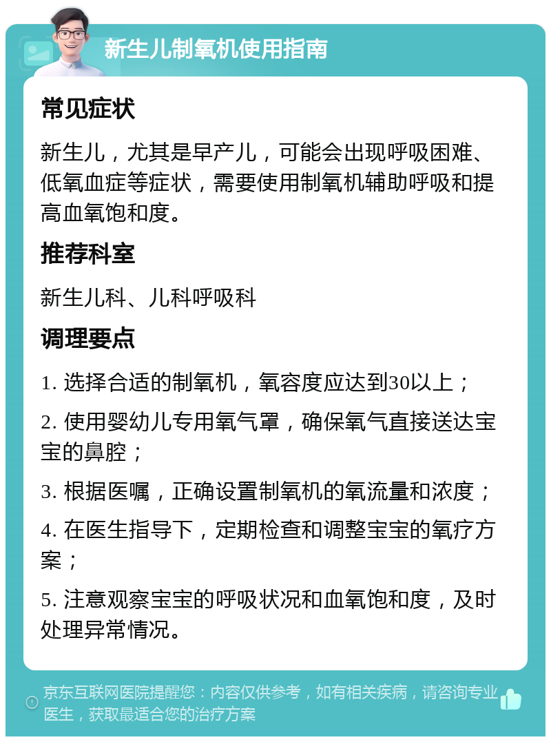 新生儿制氧机使用指南 常见症状 新生儿，尤其是早产儿，可能会出现呼吸困难、低氧血症等症状，需要使用制氧机辅助呼吸和提高血氧饱和度。 推荐科室 新生儿科、儿科呼吸科 调理要点 1. 选择合适的制氧机，氧容度应达到30以上； 2. 使用婴幼儿专用氧气罩，确保氧气直接送达宝宝的鼻腔； 3. 根据医嘱，正确设置制氧机的氧流量和浓度； 4. 在医生指导下，定期检查和调整宝宝的氧疗方案； 5. 注意观察宝宝的呼吸状况和血氧饱和度，及时处理异常情况。