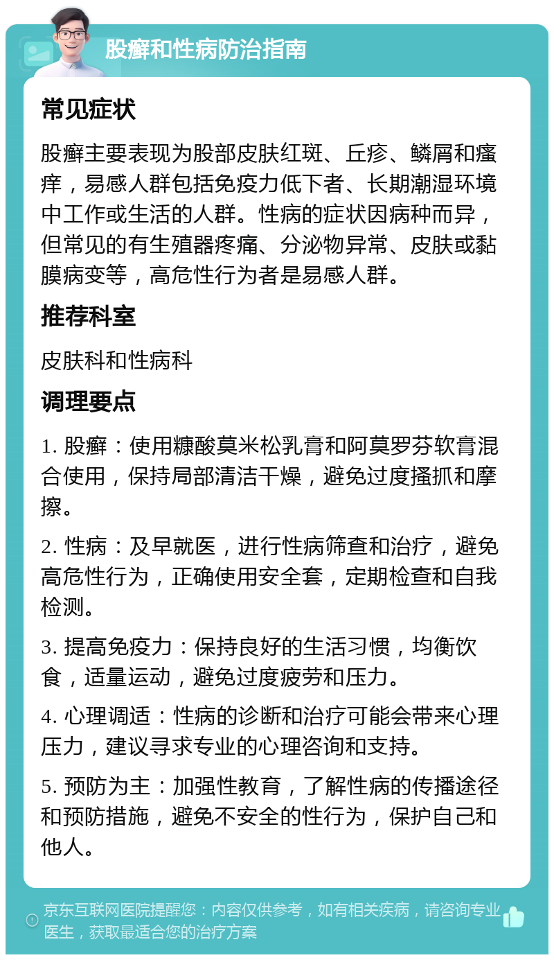 股癣和性病防治指南 常见症状 股癣主要表现为股部皮肤红斑、丘疹、鳞屑和瘙痒，易感人群包括免疫力低下者、长期潮湿环境中工作或生活的人群。性病的症状因病种而异，但常见的有生殖器疼痛、分泌物异常、皮肤或黏膜病变等，高危性行为者是易感人群。 推荐科室 皮肤科和性病科 调理要点 1. 股癣：使用糠酸莫米松乳膏和阿莫罗芬软膏混合使用，保持局部清洁干燥，避免过度搔抓和摩擦。 2. 性病：及早就医，进行性病筛查和治疗，避免高危性行为，正确使用安全套，定期检查和自我检测。 3. 提高免疫力：保持良好的生活习惯，均衡饮食，适量运动，避免过度疲劳和压力。 4. 心理调适：性病的诊断和治疗可能会带来心理压力，建议寻求专业的心理咨询和支持。 5. 预防为主：加强性教育，了解性病的传播途径和预防措施，避免不安全的性行为，保护自己和他人。