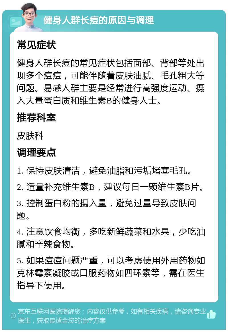 健身人群长痘的原因与调理 常见症状 健身人群长痘的常见症状包括面部、背部等处出现多个痘痘，可能伴随着皮肤油腻、毛孔粗大等问题。易感人群主要是经常进行高强度运动、摄入大量蛋白质和维生素B的健身人士。 推荐科室 皮肤科 调理要点 1. 保持皮肤清洁，避免油脂和污垢堵塞毛孔。 2. 适量补充维生素B，建议每日一颗维生素B片。 3. 控制蛋白粉的摄入量，避免过量导致皮肤问题。 4. 注意饮食均衡，多吃新鲜蔬菜和水果，少吃油腻和辛辣食物。 5. 如果痘痘问题严重，可以考虑使用外用药物如克林霉素凝胶或口服药物如四环素等，需在医生指导下使用。