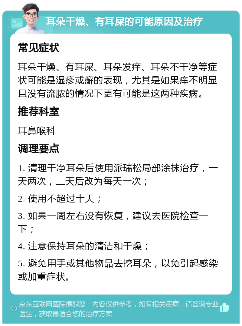 耳朵干燥、有耳屎的可能原因及治疗 常见症状 耳朵干燥、有耳屎、耳朵发痒、耳朵不干净等症状可能是湿疹或癣的表现，尤其是如果痒不明显且没有流脓的情况下更有可能是这两种疾病。 推荐科室 耳鼻喉科 调理要点 1. 清理干净耳朵后使用派瑞松局部涂抹治疗，一天两次，三天后改为每天一次； 2. 使用不超过十天； 3. 如果一周左右没有恢复，建议去医院检查一下； 4. 注意保持耳朵的清洁和干燥； 5. 避免用手或其他物品去挖耳朵，以免引起感染或加重症状。