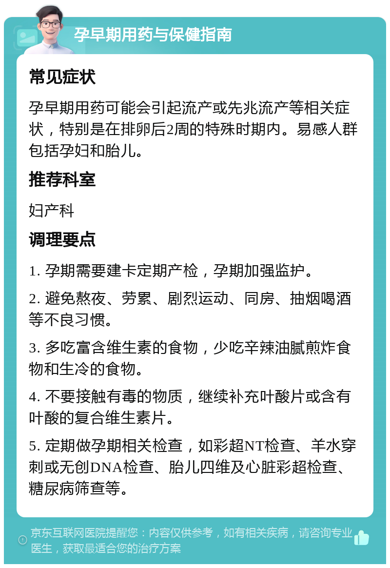 孕早期用药与保健指南 常见症状 孕早期用药可能会引起流产或先兆流产等相关症状，特别是在排卵后2周的特殊时期内。易感人群包括孕妇和胎儿。 推荐科室 妇产科 调理要点 1. 孕期需要建卡定期产检，孕期加强监护。 2. 避免熬夜、劳累、剧烈运动、同房、抽烟喝酒等不良习惯。 3. 多吃富含维生素的食物，少吃辛辣油腻煎炸食物和生冷的食物。 4. 不要接触有毒的物质，继续补充叶酸片或含有叶酸的复合维生素片。 5. 定期做孕期相关检查，如彩超NT检查、羊水穿刺或无创DNA检查、胎儿四维及心脏彩超检查、糖尿病筛查等。