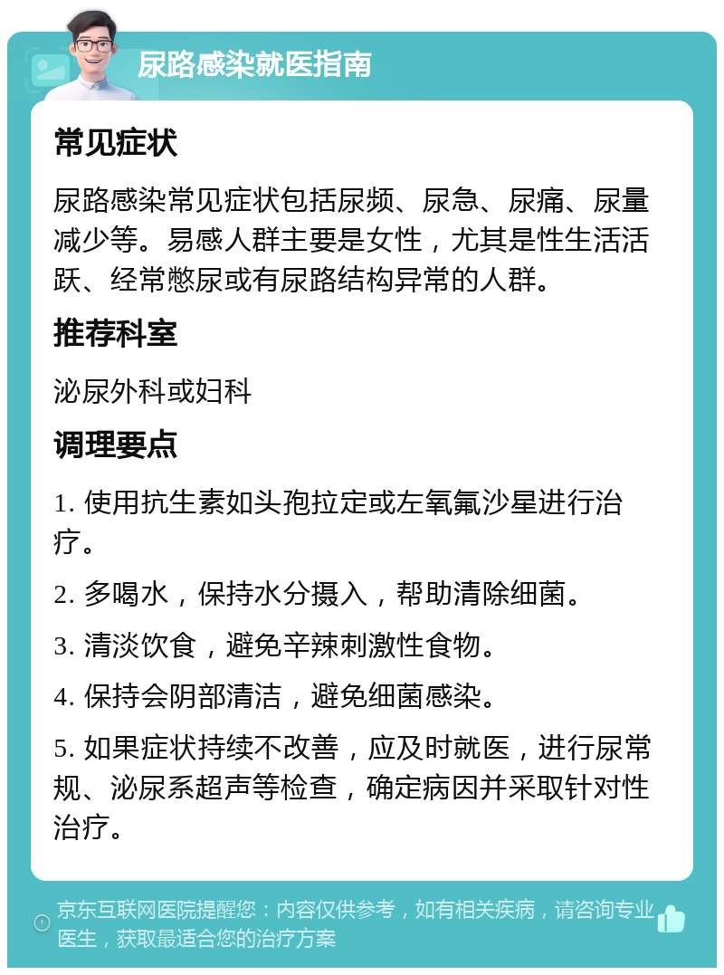 尿路感染就医指南 常见症状 尿路感染常见症状包括尿频、尿急、尿痛、尿量减少等。易感人群主要是女性，尤其是性生活活跃、经常憋尿或有尿路结构异常的人群。 推荐科室 泌尿外科或妇科 调理要点 1. 使用抗生素如头孢拉定或左氧氟沙星进行治疗。 2. 多喝水，保持水分摄入，帮助清除细菌。 3. 清淡饮食，避免辛辣刺激性食物。 4. 保持会阴部清洁，避免细菌感染。 5. 如果症状持续不改善，应及时就医，进行尿常规、泌尿系超声等检查，确定病因并采取针对性治疗。