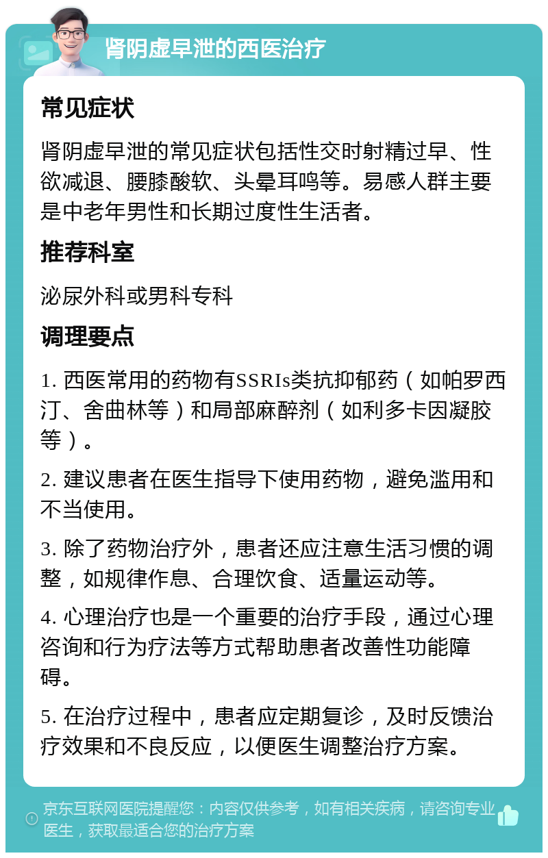 肾阴虚早泄的西医治疗 常见症状 肾阴虚早泄的常见症状包括性交时射精过早、性欲减退、腰膝酸软、头晕耳鸣等。易感人群主要是中老年男性和长期过度性生活者。 推荐科室 泌尿外科或男科专科 调理要点 1. 西医常用的药物有SSRIs类抗抑郁药（如帕罗西汀、舍曲林等）和局部麻醉剂（如利多卡因凝胶等）。 2. 建议患者在医生指导下使用药物，避免滥用和不当使用。 3. 除了药物治疗外，患者还应注意生活习惯的调整，如规律作息、合理饮食、适量运动等。 4. 心理治疗也是一个重要的治疗手段，通过心理咨询和行为疗法等方式帮助患者改善性功能障碍。 5. 在治疗过程中，患者应定期复诊，及时反馈治疗效果和不良反应，以便医生调整治疗方案。