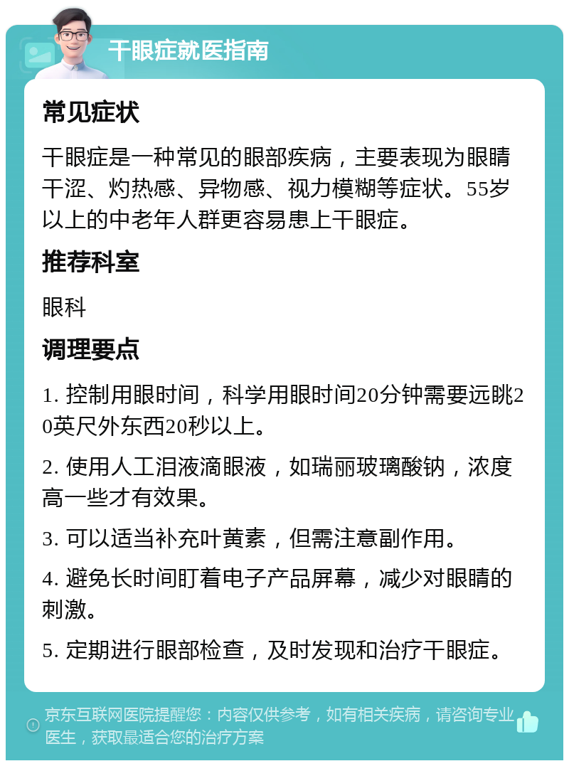 干眼症就医指南 常见症状 干眼症是一种常见的眼部疾病，主要表现为眼睛干涩、灼热感、异物感、视力模糊等症状。55岁以上的中老年人群更容易患上干眼症。 推荐科室 眼科 调理要点 1. 控制用眼时间，科学用眼时间20分钟需要远眺20英尺外东西20秒以上。 2. 使用人工泪液滴眼液，如瑞丽玻璃酸钠，浓度高一些才有效果。 3. 可以适当补充叶黄素，但需注意副作用。 4. 避免长时间盯着电子产品屏幕，减少对眼睛的刺激。 5. 定期进行眼部检查，及时发现和治疗干眼症。