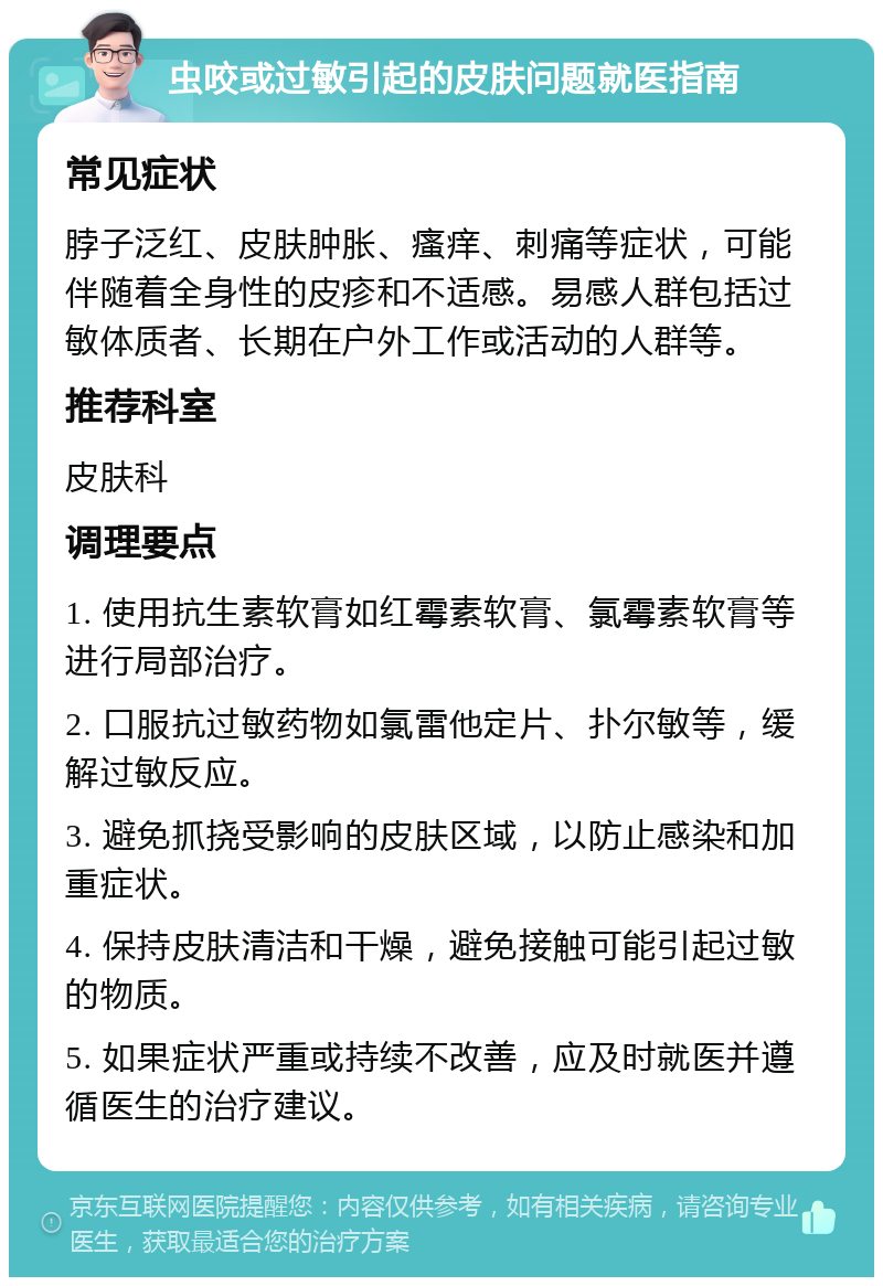 虫咬或过敏引起的皮肤问题就医指南 常见症状 脖子泛红、皮肤肿胀、瘙痒、刺痛等症状，可能伴随着全身性的皮疹和不适感。易感人群包括过敏体质者、长期在户外工作或活动的人群等。 推荐科室 皮肤科 调理要点 1. 使用抗生素软膏如红霉素软膏、氯霉素软膏等进行局部治疗。 2. 口服抗过敏药物如氯雷他定片、扑尔敏等，缓解过敏反应。 3. 避免抓挠受影响的皮肤区域，以防止感染和加重症状。 4. 保持皮肤清洁和干燥，避免接触可能引起过敏的物质。 5. 如果症状严重或持续不改善，应及时就医并遵循医生的治疗建议。