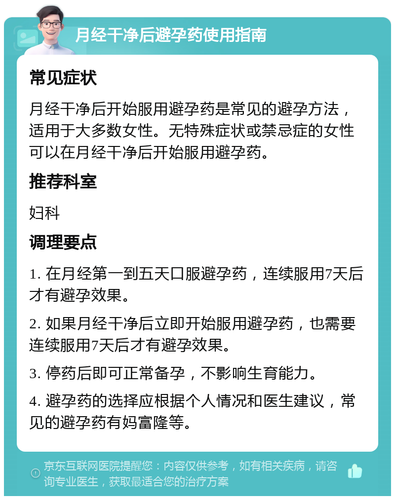 月经干净后避孕药使用指南 常见症状 月经干净后开始服用避孕药是常见的避孕方法，适用于大多数女性。无特殊症状或禁忌症的女性可以在月经干净后开始服用避孕药。 推荐科室 妇科 调理要点 1. 在月经第一到五天口服避孕药，连续服用7天后才有避孕效果。 2. 如果月经干净后立即开始服用避孕药，也需要连续服用7天后才有避孕效果。 3. 停药后即可正常备孕，不影响生育能力。 4. 避孕药的选择应根据个人情况和医生建议，常见的避孕药有妈富隆等。