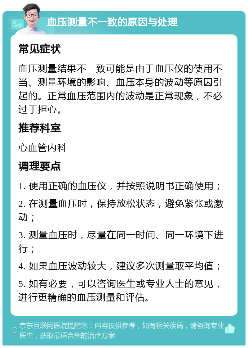 血压测量不一致的原因与处理 常见症状 血压测量结果不一致可能是由于血压仪的使用不当、测量环境的影响、血压本身的波动等原因引起的。正常血压范围内的波动是正常现象，不必过于担心。 推荐科室 心血管内科 调理要点 1. 使用正确的血压仪，并按照说明书正确使用； 2. 在测量血压时，保持放松状态，避免紧张或激动； 3. 测量血压时，尽量在同一时间、同一环境下进行； 4. 如果血压波动较大，建议多次测量取平均值； 5. 如有必要，可以咨询医生或专业人士的意见，进行更精确的血压测量和评估。