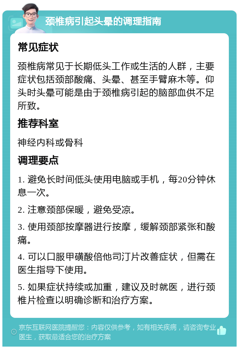 颈椎病引起头晕的调理指南 常见症状 颈椎病常见于长期低头工作或生活的人群，主要症状包括颈部酸痛、头晕、甚至手臂麻木等。仰头时头晕可能是由于颈椎病引起的脑部血供不足所致。 推荐科室 神经内科或骨科 调理要点 1. 避免长时间低头使用电脑或手机，每20分钟休息一次。 2. 注意颈部保暖，避免受凉。 3. 使用颈部按摩器进行按摩，缓解颈部紧张和酸痛。 4. 可以口服甲磺酸倍他司汀片改善症状，但需在医生指导下使用。 5. 如果症状持续或加重，建议及时就医，进行颈椎片检查以明确诊断和治疗方案。