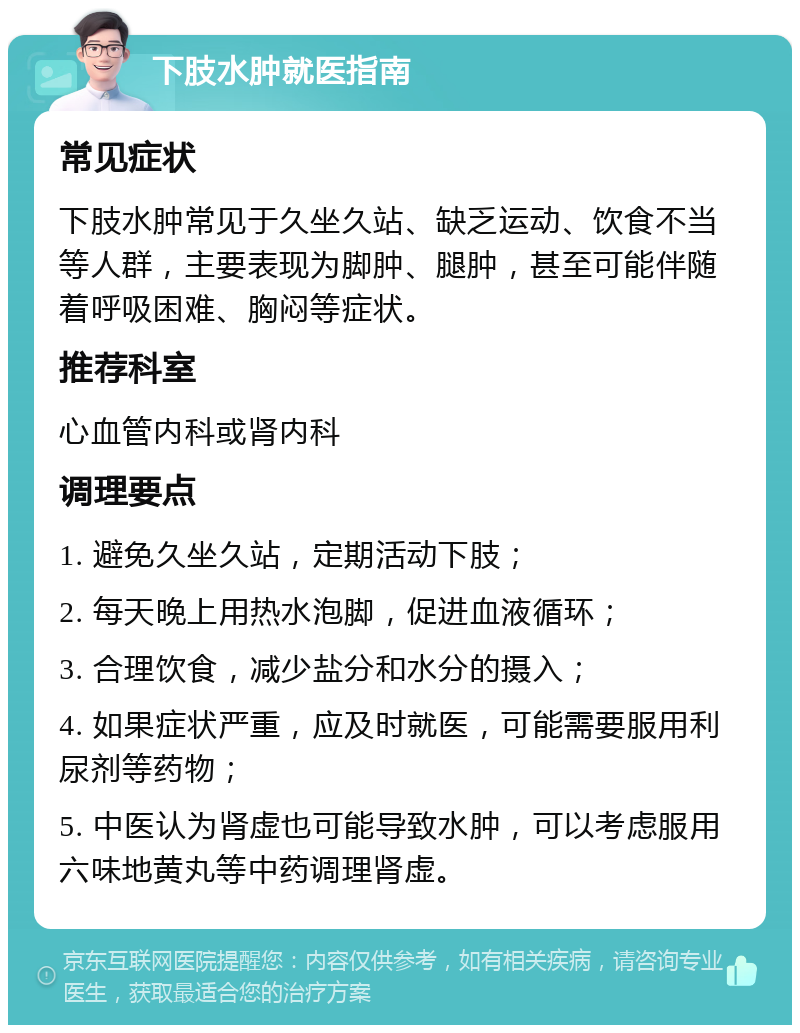 下肢水肿就医指南 常见症状 下肢水肿常见于久坐久站、缺乏运动、饮食不当等人群，主要表现为脚肿、腿肿，甚至可能伴随着呼吸困难、胸闷等症状。 推荐科室 心血管内科或肾内科 调理要点 1. 避免久坐久站，定期活动下肢； 2. 每天晚上用热水泡脚，促进血液循环； 3. 合理饮食，减少盐分和水分的摄入； 4. 如果症状严重，应及时就医，可能需要服用利尿剂等药物； 5. 中医认为肾虚也可能导致水肿，可以考虑服用六味地黄丸等中药调理肾虚。