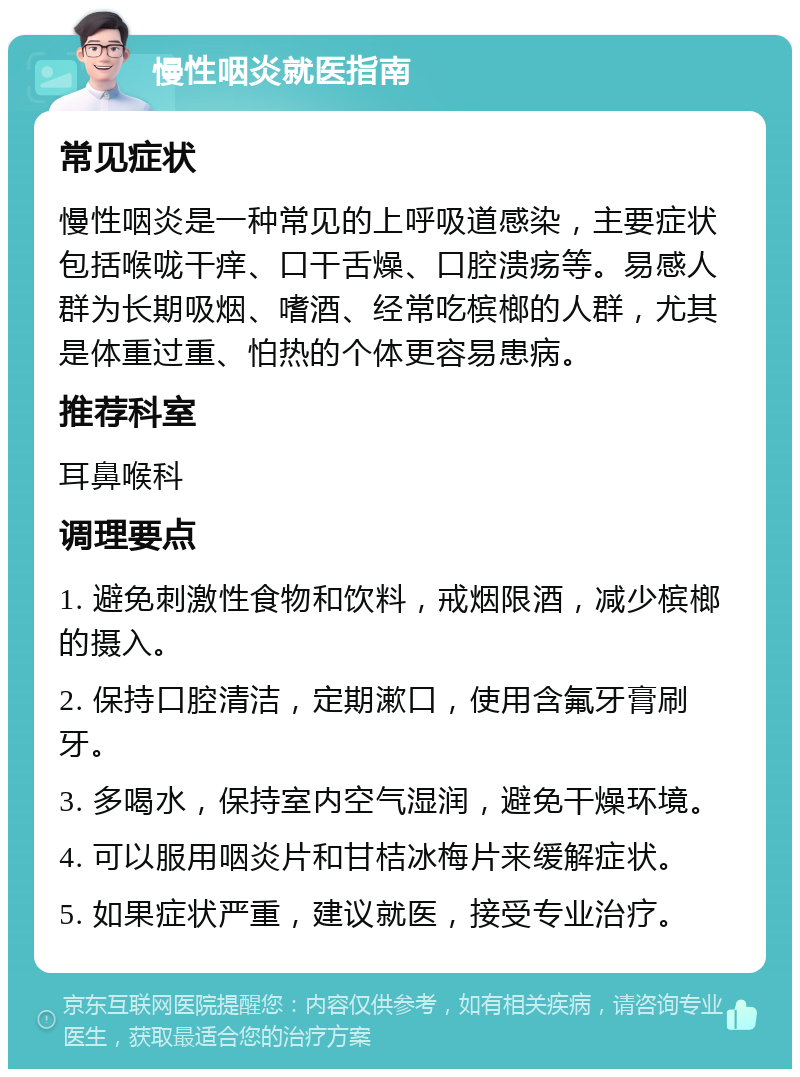 慢性咽炎就医指南 常见症状 慢性咽炎是一种常见的上呼吸道感染，主要症状包括喉咙干痒、口干舌燥、口腔溃疡等。易感人群为长期吸烟、嗜酒、经常吃槟榔的人群，尤其是体重过重、怕热的个体更容易患病。 推荐科室 耳鼻喉科 调理要点 1. 避免刺激性食物和饮料，戒烟限酒，减少槟榔的摄入。 2. 保持口腔清洁，定期漱口，使用含氟牙膏刷牙。 3. 多喝水，保持室内空气湿润，避免干燥环境。 4. 可以服用咽炎片和甘桔冰梅片来缓解症状。 5. 如果症状严重，建议就医，接受专业治疗。