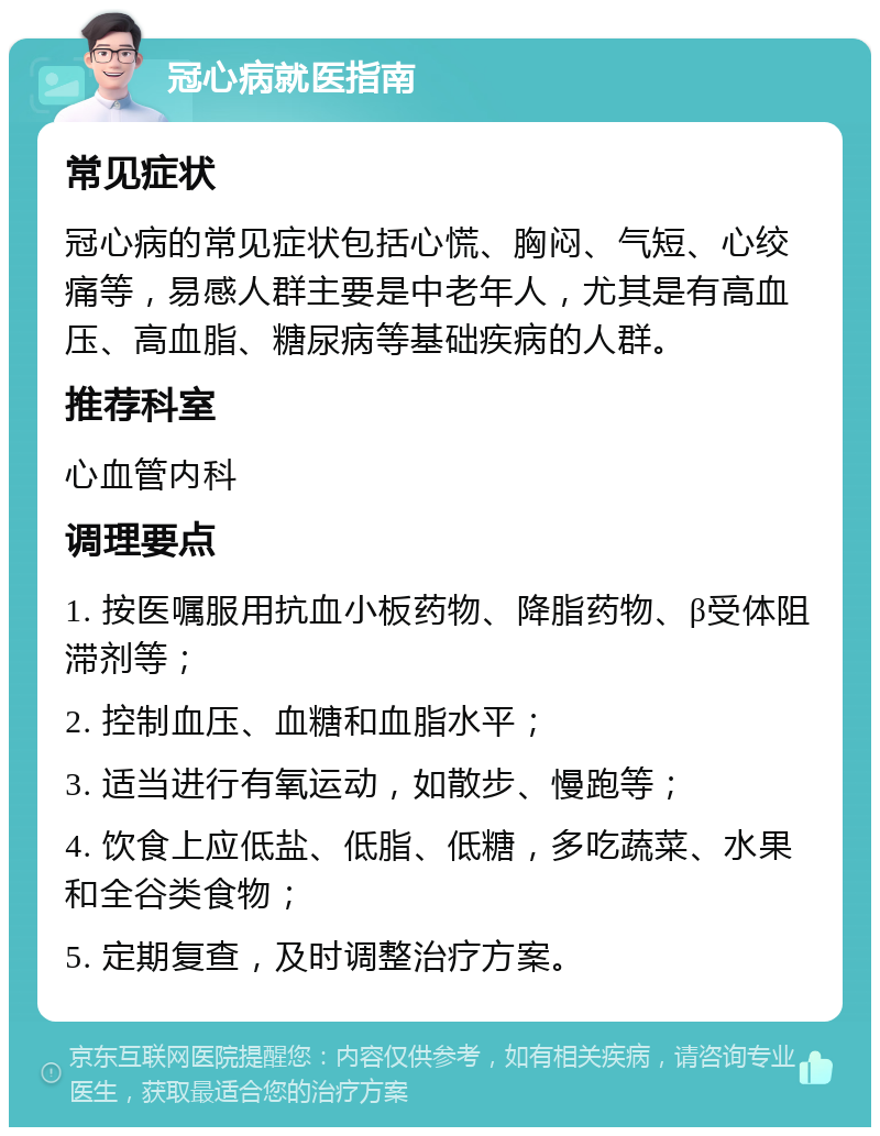 冠心病就医指南 常见症状 冠心病的常见症状包括心慌、胸闷、气短、心绞痛等，易感人群主要是中老年人，尤其是有高血压、高血脂、糖尿病等基础疾病的人群。 推荐科室 心血管内科 调理要点 1. 按医嘱服用抗血小板药物、降脂药物、β受体阻滞剂等； 2. 控制血压、血糖和血脂水平； 3. 适当进行有氧运动，如散步、慢跑等； 4. 饮食上应低盐、低脂、低糖，多吃蔬菜、水果和全谷类食物； 5. 定期复查，及时调整治疗方案。