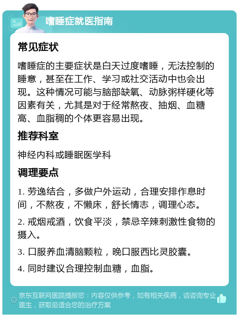 嗜睡症就医指南 常见症状 嗜睡症的主要症状是白天过度嗜睡，无法控制的睡意，甚至在工作、学习或社交活动中也会出现。这种情况可能与脑部缺氧、动脉粥样硬化等因素有关，尤其是对于经常熬夜、抽烟、血糖高、血脂稠的个体更容易出现。 推荐科室 神经内科或睡眠医学科 调理要点 1. 劳逸结合，多做户外运动，合理安排作息时间，不熬夜，不懒床，舒长情志，调理心态。 2. 戒烟戒酒，饮食平淡，禁忌辛辣刺激性食物的摄入。 3. 口服养血清脑颗粒，晚口服西比灵胶囊。 4. 同时建议合理控制血糖，血脂。