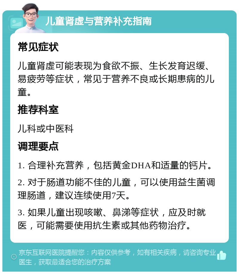 儿童肾虚与营养补充指南 常见症状 儿童肾虚可能表现为食欲不振、生长发育迟缓、易疲劳等症状，常见于营养不良或长期患病的儿童。 推荐科室 儿科或中医科 调理要点 1. 合理补充营养，包括黄金DHA和适量的钙片。 2. 对于肠道功能不佳的儿童，可以使用益生菌调理肠道，建议连续使用7天。 3. 如果儿童出现咳嗽、鼻涕等症状，应及时就医，可能需要使用抗生素或其他药物治疗。