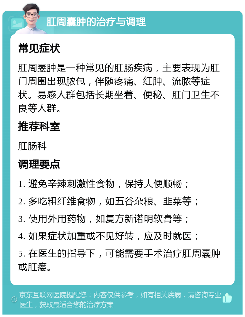 肛周囊肿的治疗与调理 常见症状 肛周囊肿是一种常见的肛肠疾病，主要表现为肛门周围出现脓包，伴随疼痛、红肿、流脓等症状。易感人群包括长期坐着、便秘、肛门卫生不良等人群。 推荐科室 肛肠科 调理要点 1. 避免辛辣刺激性食物，保持大便顺畅； 2. 多吃粗纤维食物，如五谷杂粮、韭菜等； 3. 使用外用药物，如复方新诺明软膏等； 4. 如果症状加重或不见好转，应及时就医； 5. 在医生的指导下，可能需要手术治疗肛周囊肿或肛瘘。