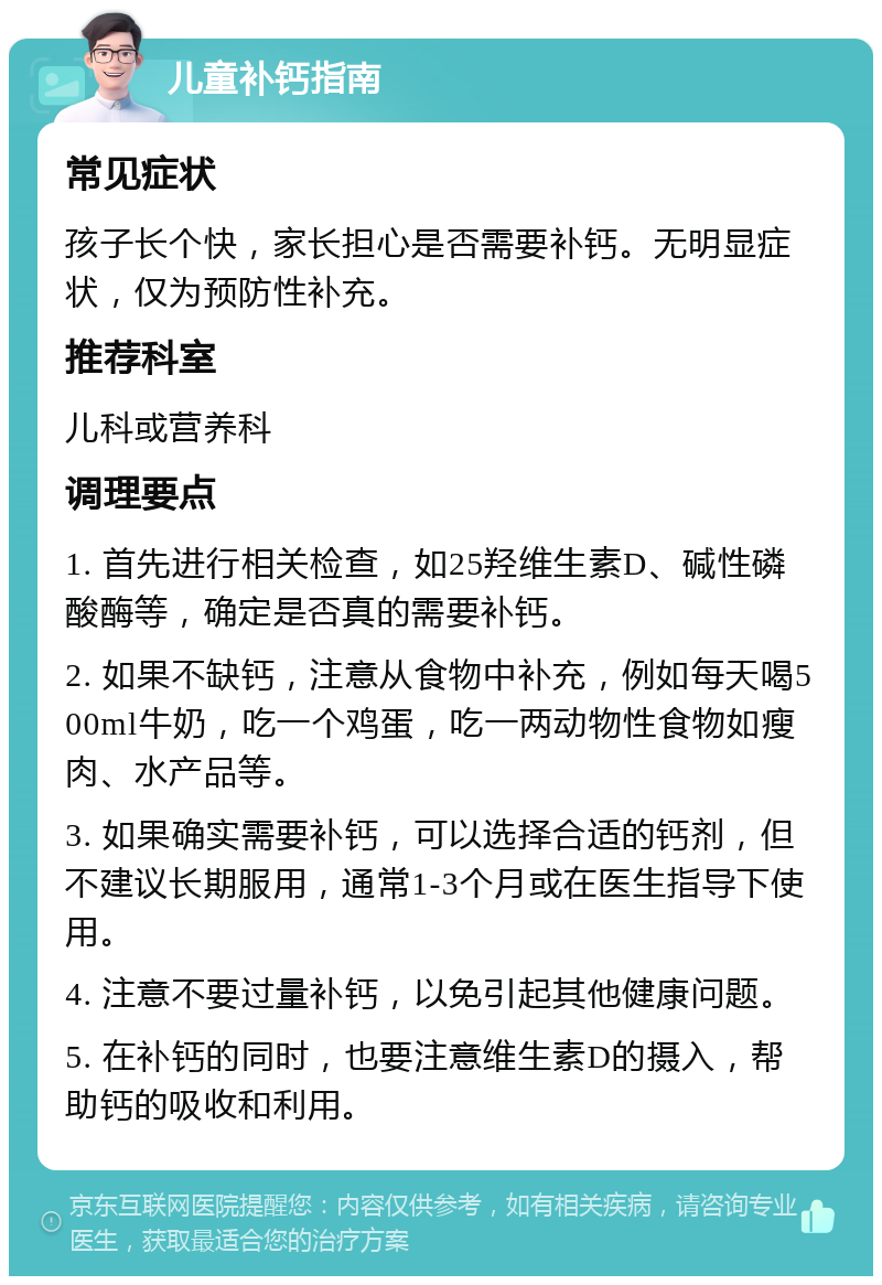 儿童补钙指南 常见症状 孩子长个快，家长担心是否需要补钙。无明显症状，仅为预防性补充。 推荐科室 儿科或营养科 调理要点 1. 首先进行相关检查，如25羟维生素D、碱性磷酸酶等，确定是否真的需要补钙。 2. 如果不缺钙，注意从食物中补充，例如每天喝500ml牛奶，吃一个鸡蛋，吃一两动物性食物如瘦肉、水产品等。 3. 如果确实需要补钙，可以选择合适的钙剂，但不建议长期服用，通常1-3个月或在医生指导下使用。 4. 注意不要过量补钙，以免引起其他健康问题。 5. 在补钙的同时，也要注意维生素D的摄入，帮助钙的吸收和利用。