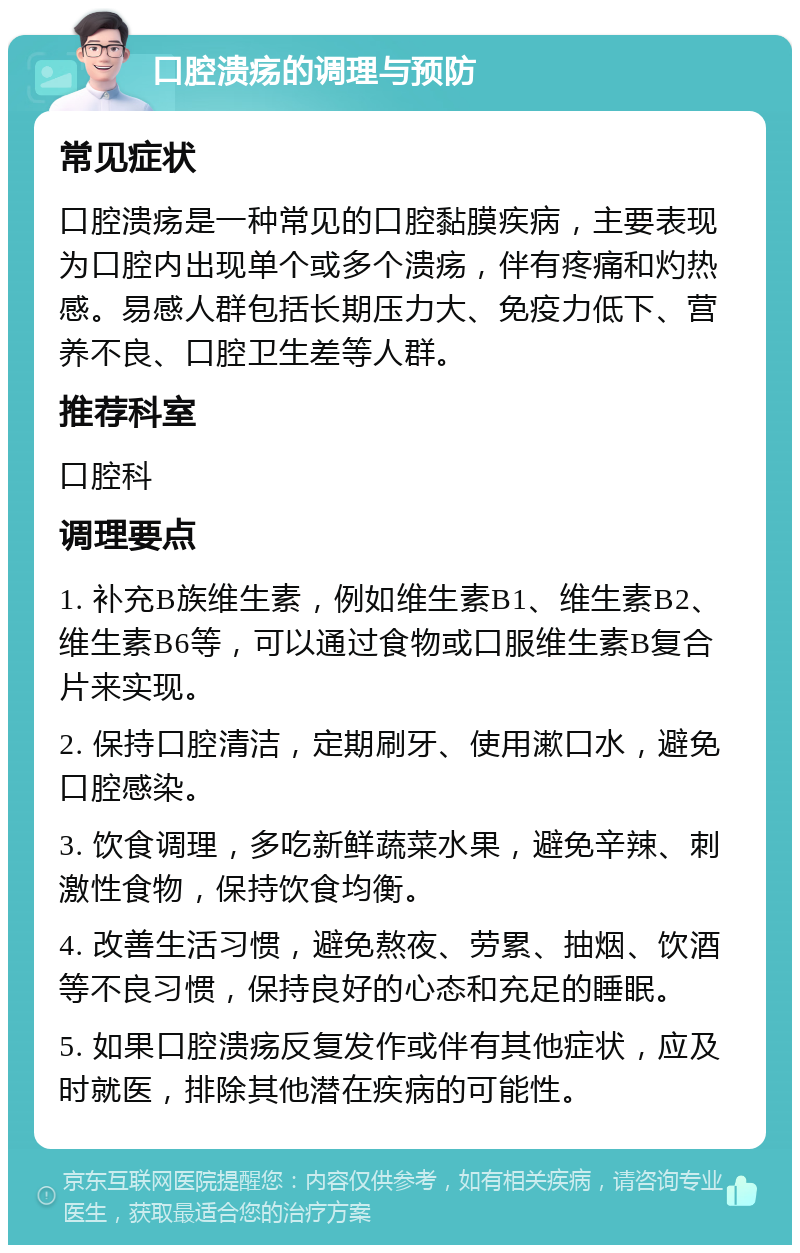 口腔溃疡的调理与预防 常见症状 口腔溃疡是一种常见的口腔黏膜疾病，主要表现为口腔内出现单个或多个溃疡，伴有疼痛和灼热感。易感人群包括长期压力大、免疫力低下、营养不良、口腔卫生差等人群。 推荐科室 口腔科 调理要点 1. 补充B族维生素，例如维生素B1、维生素B2、维生素B6等，可以通过食物或口服维生素B复合片来实现。 2. 保持口腔清洁，定期刷牙、使用漱口水，避免口腔感染。 3. 饮食调理，多吃新鲜蔬菜水果，避免辛辣、刺激性食物，保持饮食均衡。 4. 改善生活习惯，避免熬夜、劳累、抽烟、饮酒等不良习惯，保持良好的心态和充足的睡眠。 5. 如果口腔溃疡反复发作或伴有其他症状，应及时就医，排除其他潜在疾病的可能性。