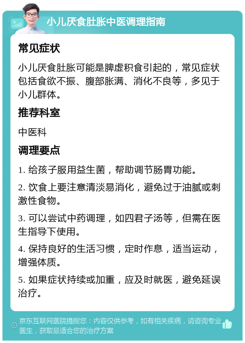 小儿厌食肚胀中医调理指南 常见症状 小儿厌食肚胀可能是脾虚积食引起的，常见症状包括食欲不振、腹部胀满、消化不良等，多见于小儿群体。 推荐科室 中医科 调理要点 1. 给孩子服用益生菌，帮助调节肠胃功能。 2. 饮食上要注意清淡易消化，避免过于油腻或刺激性食物。 3. 可以尝试中药调理，如四君子汤等，但需在医生指导下使用。 4. 保持良好的生活习惯，定时作息，适当运动，增强体质。 5. 如果症状持续或加重，应及时就医，避免延误治疗。