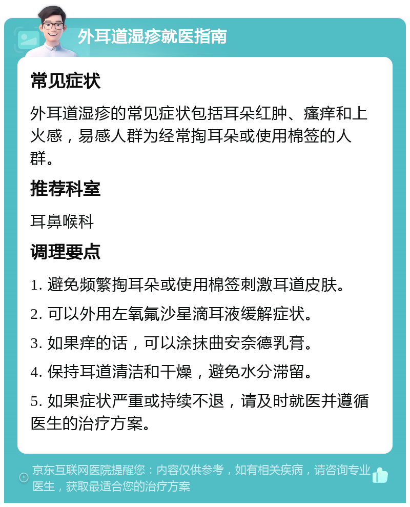 外耳道湿疹就医指南 常见症状 外耳道湿疹的常见症状包括耳朵红肿、瘙痒和上火感，易感人群为经常掏耳朵或使用棉签的人群。 推荐科室 耳鼻喉科 调理要点 1. 避免频繁掏耳朵或使用棉签刺激耳道皮肤。 2. 可以外用左氧氟沙星滴耳液缓解症状。 3. 如果痒的话，可以涂抹曲安奈德乳膏。 4. 保持耳道清洁和干燥，避免水分滞留。 5. 如果症状严重或持续不退，请及时就医并遵循医生的治疗方案。