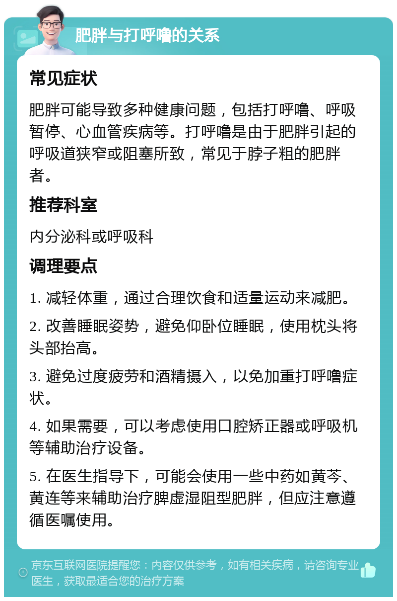 肥胖与打呼噜的关系 常见症状 肥胖可能导致多种健康问题，包括打呼噜、呼吸暂停、心血管疾病等。打呼噜是由于肥胖引起的呼吸道狭窄或阻塞所致，常见于脖子粗的肥胖者。 推荐科室 内分泌科或呼吸科 调理要点 1. 减轻体重，通过合理饮食和适量运动来减肥。 2. 改善睡眠姿势，避免仰卧位睡眠，使用枕头将头部抬高。 3. 避免过度疲劳和酒精摄入，以免加重打呼噜症状。 4. 如果需要，可以考虑使用口腔矫正器或呼吸机等辅助治疗设备。 5. 在医生指导下，可能会使用一些中药如黄芩、黄连等来辅助治疗脾虚湿阻型肥胖，但应注意遵循医嘱使用。