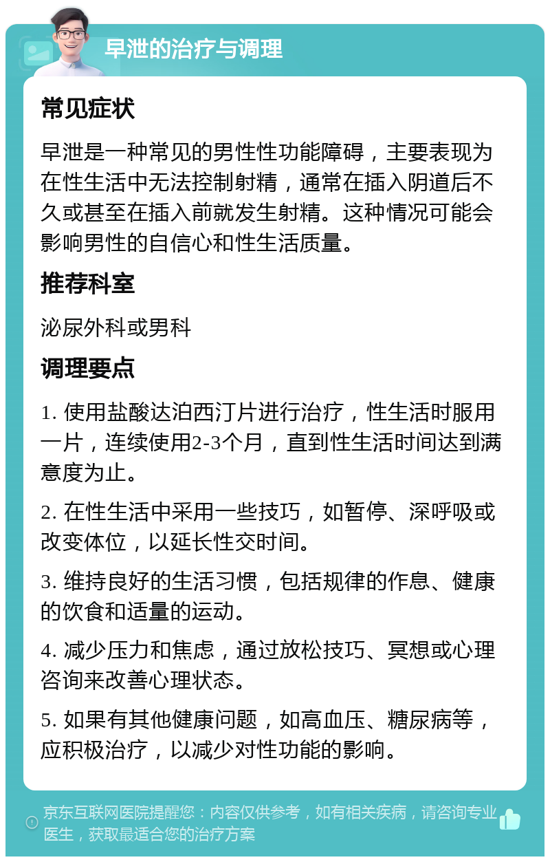 早泄的治疗与调理 常见症状 早泄是一种常见的男性性功能障碍，主要表现为在性生活中无法控制射精，通常在插入阴道后不久或甚至在插入前就发生射精。这种情况可能会影响男性的自信心和性生活质量。 推荐科室 泌尿外科或男科 调理要点 1. 使用盐酸达泊西汀片进行治疗，性生活时服用一片，连续使用2-3个月，直到性生活时间达到满意度为止。 2. 在性生活中采用一些技巧，如暂停、深呼吸或改变体位，以延长性交时间。 3. 维持良好的生活习惯，包括规律的作息、健康的饮食和适量的运动。 4. 减少压力和焦虑，通过放松技巧、冥想或心理咨询来改善心理状态。 5. 如果有其他健康问题，如高血压、糖尿病等，应积极治疗，以减少对性功能的影响。