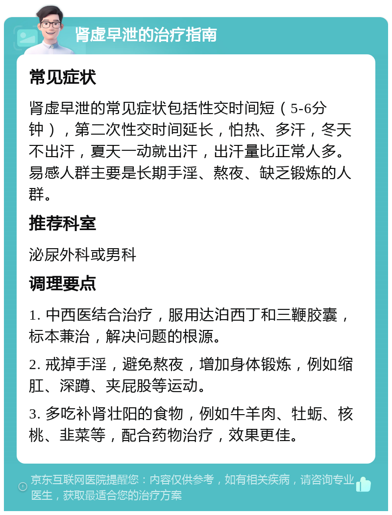 肾虚早泄的治疗指南 常见症状 肾虚早泄的常见症状包括性交时间短（5-6分钟），第二次性交时间延长，怕热、多汗，冬天不出汗，夏天一动就出汗，出汗量比正常人多。易感人群主要是长期手淫、熬夜、缺乏锻炼的人群。 推荐科室 泌尿外科或男科 调理要点 1. 中西医结合治疗，服用达泊西丁和三鞭胶囊，标本兼治，解决问题的根源。 2. 戒掉手淫，避免熬夜，增加身体锻炼，例如缩肛、深蹲、夹屁股等运动。 3. 多吃补肾壮阳的食物，例如牛羊肉、牡蛎、核桃、韭菜等，配合药物治疗，效果更佳。