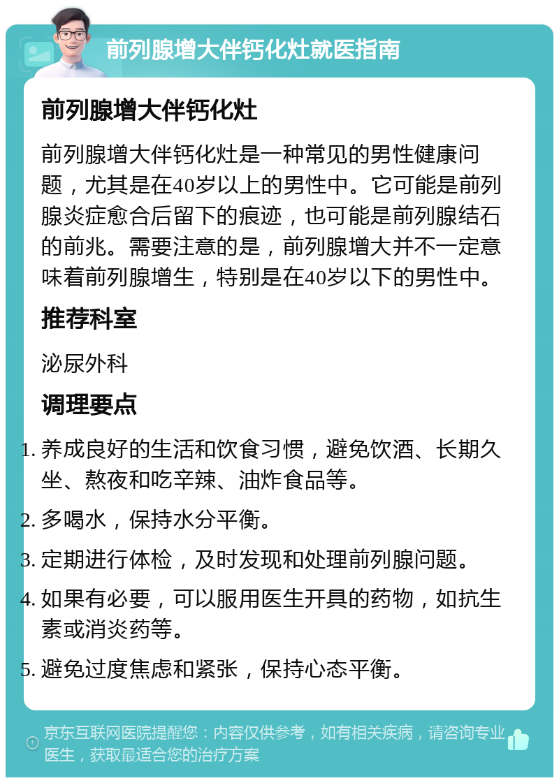 前列腺增大伴钙化灶就医指南 前列腺增大伴钙化灶 前列腺增大伴钙化灶是一种常见的男性健康问题，尤其是在40岁以上的男性中。它可能是前列腺炎症愈合后留下的痕迹，也可能是前列腺结石的前兆。需要注意的是，前列腺增大并不一定意味着前列腺增生，特别是在40岁以下的男性中。 推荐科室 泌尿外科 调理要点 养成良好的生活和饮食习惯，避免饮酒、长期久坐、熬夜和吃辛辣、油炸食品等。 多喝水，保持水分平衡。 定期进行体检，及时发现和处理前列腺问题。 如果有必要，可以服用医生开具的药物，如抗生素或消炎药等。 避免过度焦虑和紧张，保持心态平衡。