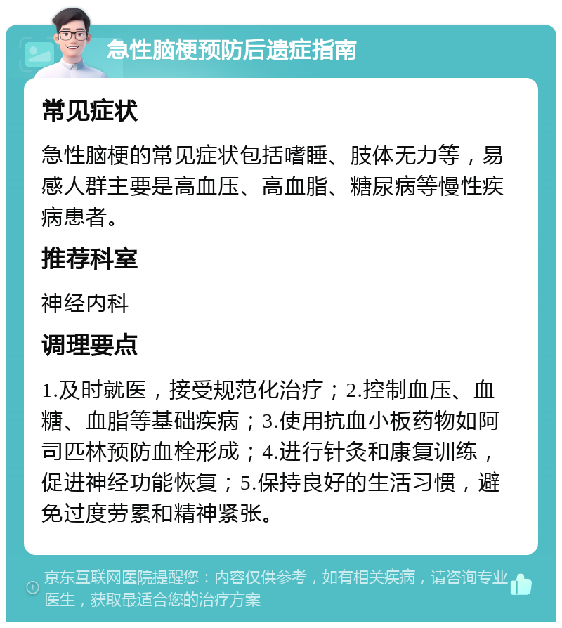 急性脑梗预防后遗症指南 常见症状 急性脑梗的常见症状包括嗜睡、肢体无力等，易感人群主要是高血压、高血脂、糖尿病等慢性疾病患者。 推荐科室 神经内科 调理要点 1.及时就医，接受规范化治疗；2.控制血压、血糖、血脂等基础疾病；3.使用抗血小板药物如阿司匹林预防血栓形成；4.进行针灸和康复训练，促进神经功能恢复；5.保持良好的生活习惯，避免过度劳累和精神紧张。