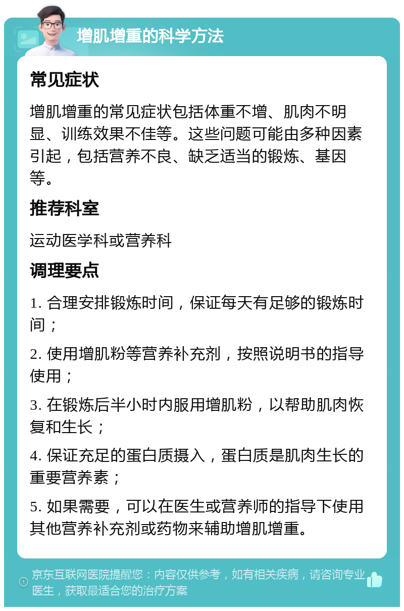 增肌增重的科学方法 常见症状 增肌增重的常见症状包括体重不增、肌肉不明显、训练效果不佳等。这些问题可能由多种因素引起，包括营养不良、缺乏适当的锻炼、基因等。 推荐科室 运动医学科或营养科 调理要点 1. 合理安排锻炼时间，保证每天有足够的锻炼时间； 2. 使用增肌粉等营养补充剂，按照说明书的指导使用； 3. 在锻炼后半小时内服用增肌粉，以帮助肌肉恢复和生长； 4. 保证充足的蛋白质摄入，蛋白质是肌肉生长的重要营养素； 5. 如果需要，可以在医生或营养师的指导下使用其他营养补充剂或药物来辅助增肌增重。