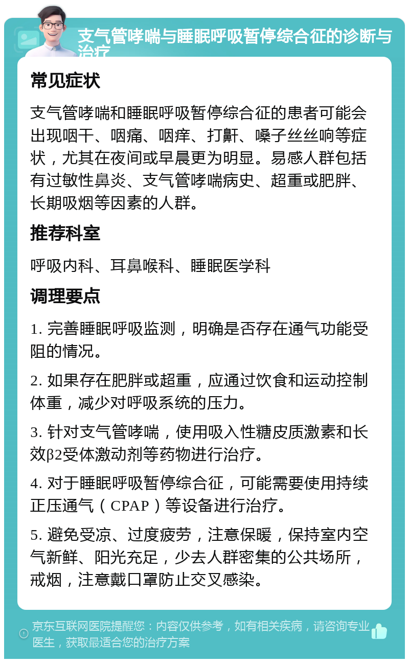 支气管哮喘与睡眠呼吸暂停综合征的诊断与治疗 常见症状 支气管哮喘和睡眠呼吸暂停综合征的患者可能会出现咽干、咽痛、咽痒、打鼾、嗓子丝丝响等症状，尤其在夜间或早晨更为明显。易感人群包括有过敏性鼻炎、支气管哮喘病史、超重或肥胖、长期吸烟等因素的人群。 推荐科室 呼吸内科、耳鼻喉科、睡眠医学科 调理要点 1. 完善睡眠呼吸监测，明确是否存在通气功能受阻的情况。 2. 如果存在肥胖或超重，应通过饮食和运动控制体重，减少对呼吸系统的压力。 3. 针对支气管哮喘，使用吸入性糖皮质激素和长效β2受体激动剂等药物进行治疗。 4. 对于睡眠呼吸暂停综合征，可能需要使用持续正压通气（CPAP）等设备进行治疗。 5. 避免受凉、过度疲劳，注意保暖，保持室内空气新鲜、阳光充足，少去人群密集的公共场所，戒烟，注意戴口罩防止交叉感染。