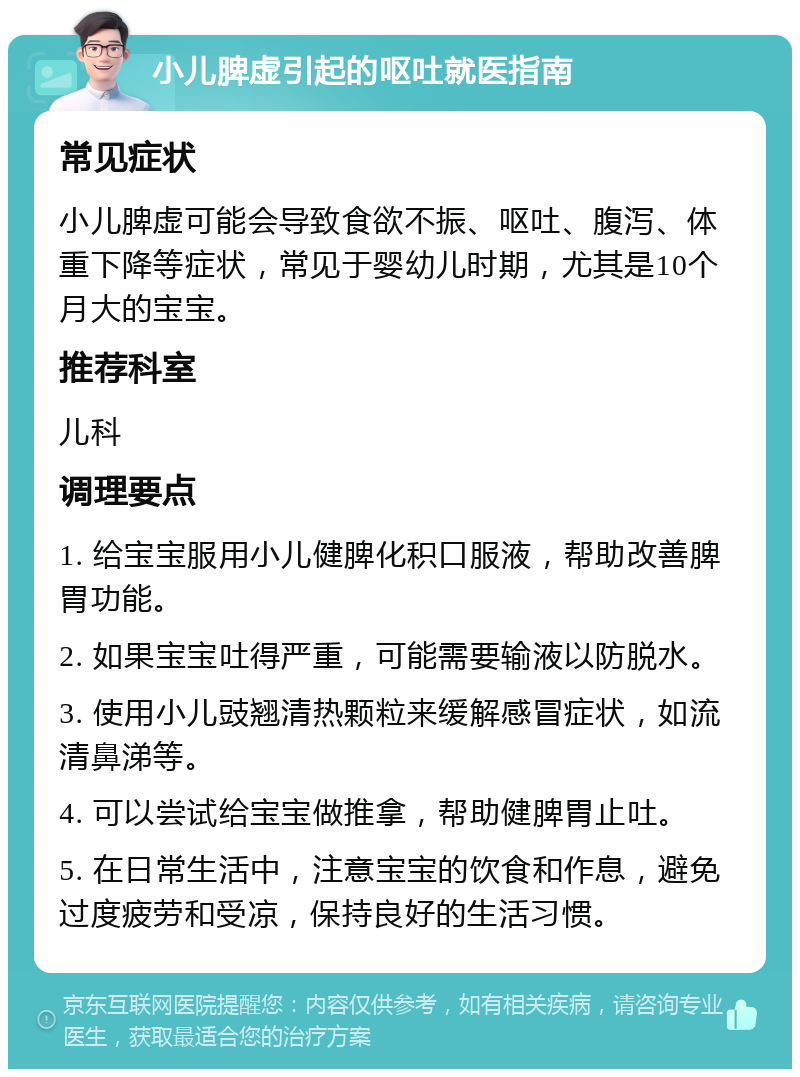 小儿脾虚引起的呕吐就医指南 常见症状 小儿脾虚可能会导致食欲不振、呕吐、腹泻、体重下降等症状，常见于婴幼儿时期，尤其是10个月大的宝宝。 推荐科室 儿科 调理要点 1. 给宝宝服用小儿健脾化积口服液，帮助改善脾胃功能。 2. 如果宝宝吐得严重，可能需要输液以防脱水。 3. 使用小儿豉翘清热颗粒来缓解感冒症状，如流清鼻涕等。 4. 可以尝试给宝宝做推拿，帮助健脾胃止吐。 5. 在日常生活中，注意宝宝的饮食和作息，避免过度疲劳和受凉，保持良好的生活习惯。