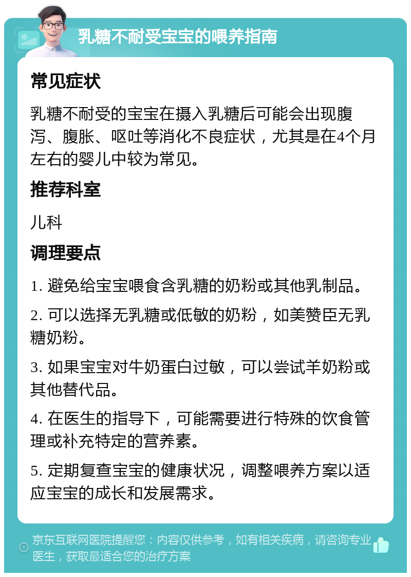 乳糖不耐受宝宝的喂养指南 常见症状 乳糖不耐受的宝宝在摄入乳糖后可能会出现腹泻、腹胀、呕吐等消化不良症状，尤其是在4个月左右的婴儿中较为常见。 推荐科室 儿科 调理要点 1. 避免给宝宝喂食含乳糖的奶粉或其他乳制品。 2. 可以选择无乳糖或低敏的奶粉，如美赞臣无乳糖奶粉。 3. 如果宝宝对牛奶蛋白过敏，可以尝试羊奶粉或其他替代品。 4. 在医生的指导下，可能需要进行特殊的饮食管理或补充特定的营养素。 5. 定期复查宝宝的健康状况，调整喂养方案以适应宝宝的成长和发展需求。