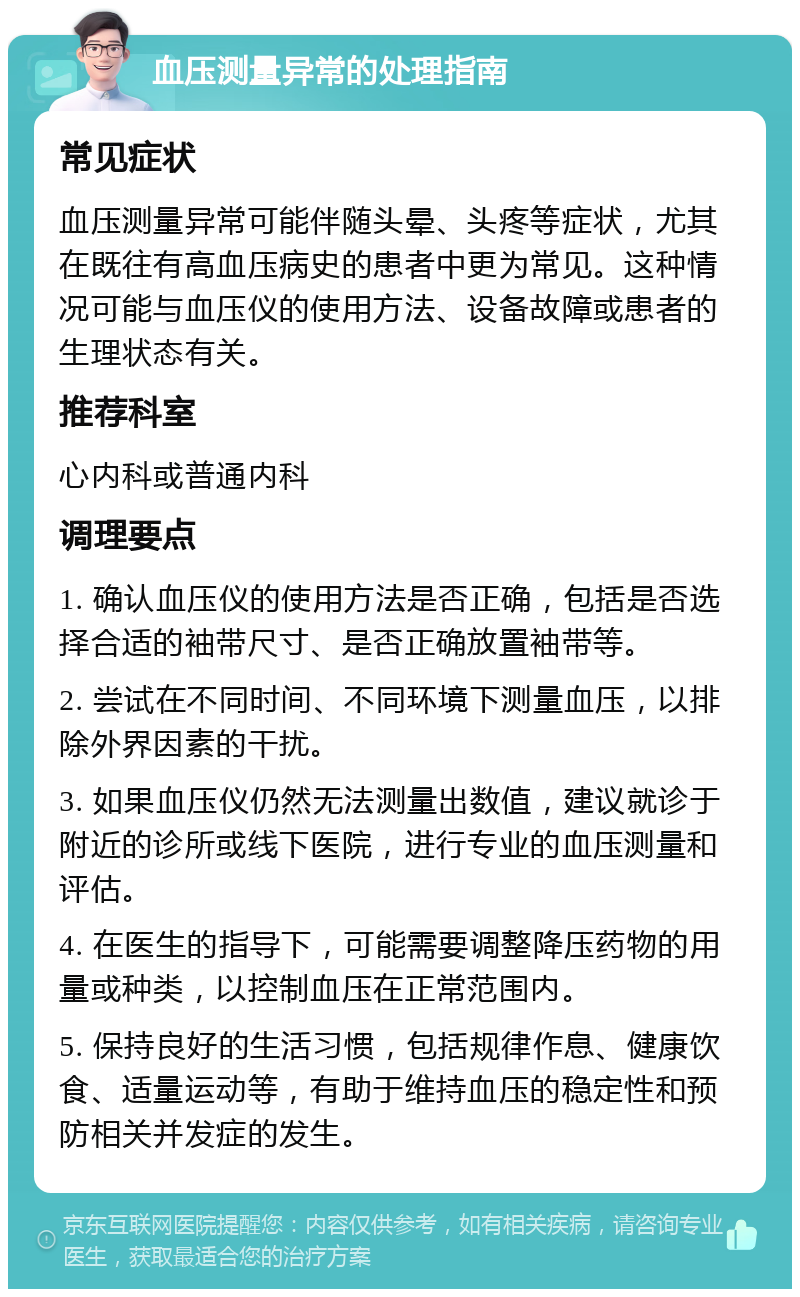 血压测量异常的处理指南 常见症状 血压测量异常可能伴随头晕、头疼等症状，尤其在既往有高血压病史的患者中更为常见。这种情况可能与血压仪的使用方法、设备故障或患者的生理状态有关。 推荐科室 心内科或普通内科 调理要点 1. 确认血压仪的使用方法是否正确，包括是否选择合适的袖带尺寸、是否正确放置袖带等。 2. 尝试在不同时间、不同环境下测量血压，以排除外界因素的干扰。 3. 如果血压仪仍然无法测量出数值，建议就诊于附近的诊所或线下医院，进行专业的血压测量和评估。 4. 在医生的指导下，可能需要调整降压药物的用量或种类，以控制血压在正常范围内。 5. 保持良好的生活习惯，包括规律作息、健康饮食、适量运动等，有助于维持血压的稳定性和预防相关并发症的发生。