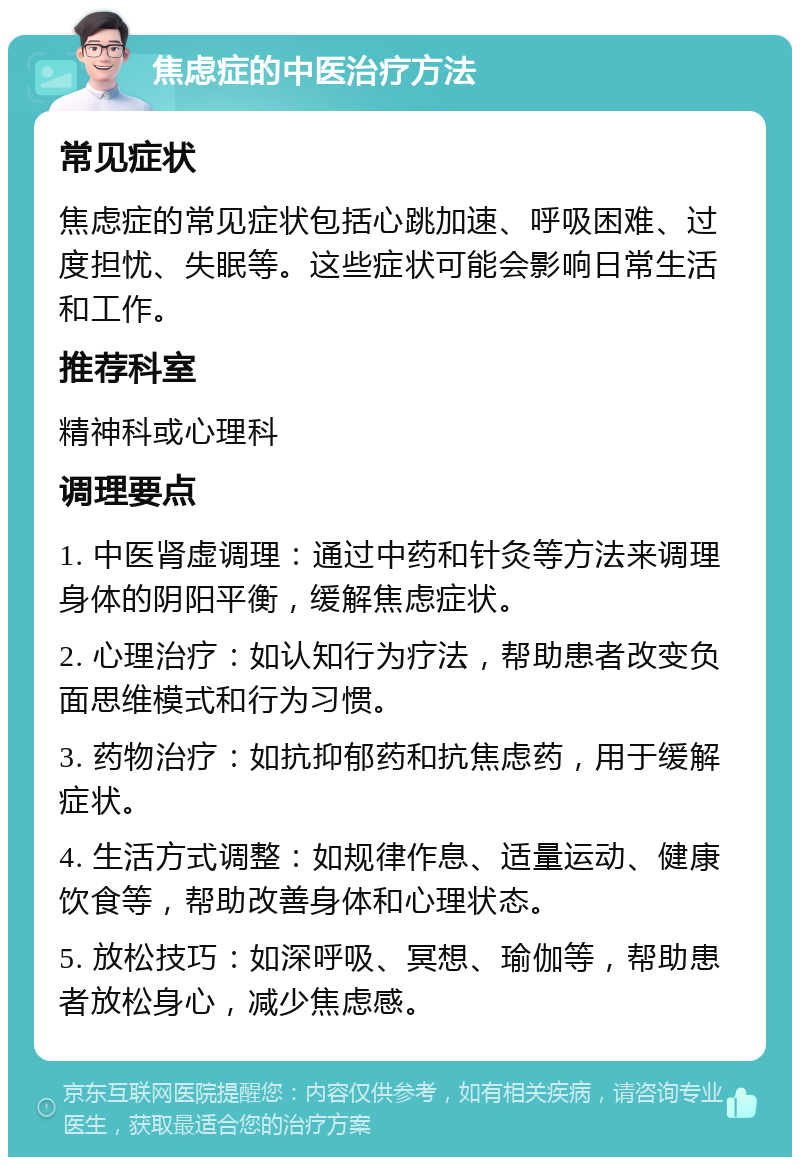 焦虑症的中医治疗方法 常见症状 焦虑症的常见症状包括心跳加速、呼吸困难、过度担忧、失眠等。这些症状可能会影响日常生活和工作。 推荐科室 精神科或心理科 调理要点 1. 中医肾虚调理：通过中药和针灸等方法来调理身体的阴阳平衡，缓解焦虑症状。 2. 心理治疗：如认知行为疗法，帮助患者改变负面思维模式和行为习惯。 3. 药物治疗：如抗抑郁药和抗焦虑药，用于缓解症状。 4. 生活方式调整：如规律作息、适量运动、健康饮食等，帮助改善身体和心理状态。 5. 放松技巧：如深呼吸、冥想、瑜伽等，帮助患者放松身心，减少焦虑感。