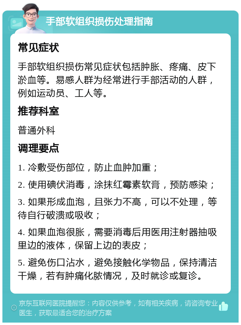 手部软组织损伤处理指南 常见症状 手部软组织损伤常见症状包括肿胀、疼痛、皮下淤血等。易感人群为经常进行手部活动的人群，例如运动员、工人等。 推荐科室 普通外科 调理要点 1. 冷敷受伤部位，防止血肿加重； 2. 使用碘伏消毒，涂抹红霉素软膏，预防感染； 3. 如果形成血泡，且张力不高，可以不处理，等待自行破溃或吸收； 4. 如果血泡很胀，需要消毒后用医用注射器抽吸里边的液体，保留上边的表皮； 5. 避免伤口沾水，避免接触化学物品，保持清洁干燥，若有肿痛化脓情况，及时就诊或复诊。