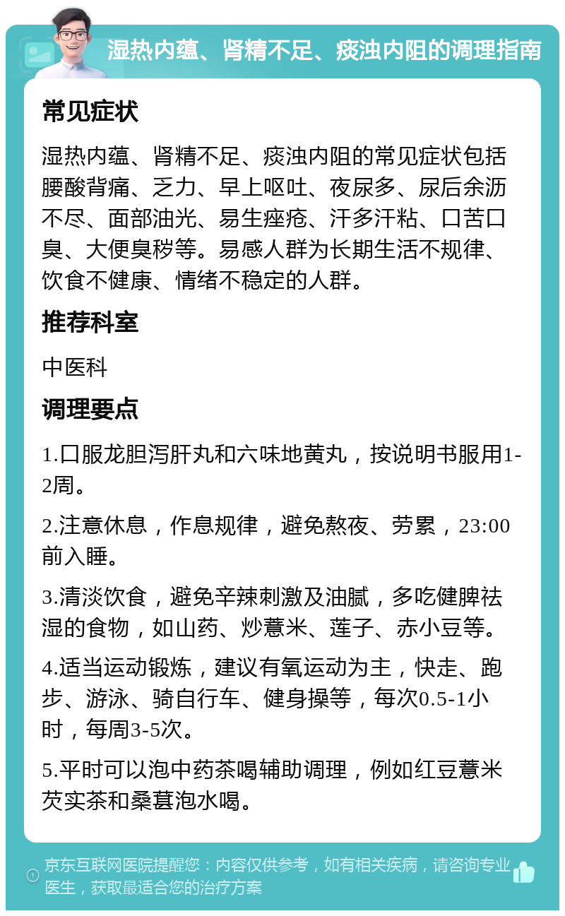 湿热内蕴、肾精不足、痰浊内阻的调理指南 常见症状 湿热内蕴、肾精不足、痰浊内阻的常见症状包括腰酸背痛、乏力、早上呕吐、夜尿多、尿后余沥不尽、面部油光、易生痤疮、汗多汗粘、口苦口臭、大便臭秽等。易感人群为长期生活不规律、饮食不健康、情绪不稳定的人群。 推荐科室 中医科 调理要点 1.口服龙胆泻肝丸和六味地黄丸，按说明书服用1-2周。 2.注意休息，作息规律，避免熬夜、劳累，23:00前入睡。 3.清淡饮食，避免辛辣刺激及油腻，多吃健脾祛湿的食物，如山药、炒薏米、莲子、赤小豆等。 4.适当运动锻炼，建议有氧运动为主，快走、跑步、游泳、骑自行车、健身操等，每次0.5-1小时，每周3-5次。 5.平时可以泡中药茶喝辅助调理，例如红豆薏米芡实茶和桑葚泡水喝。