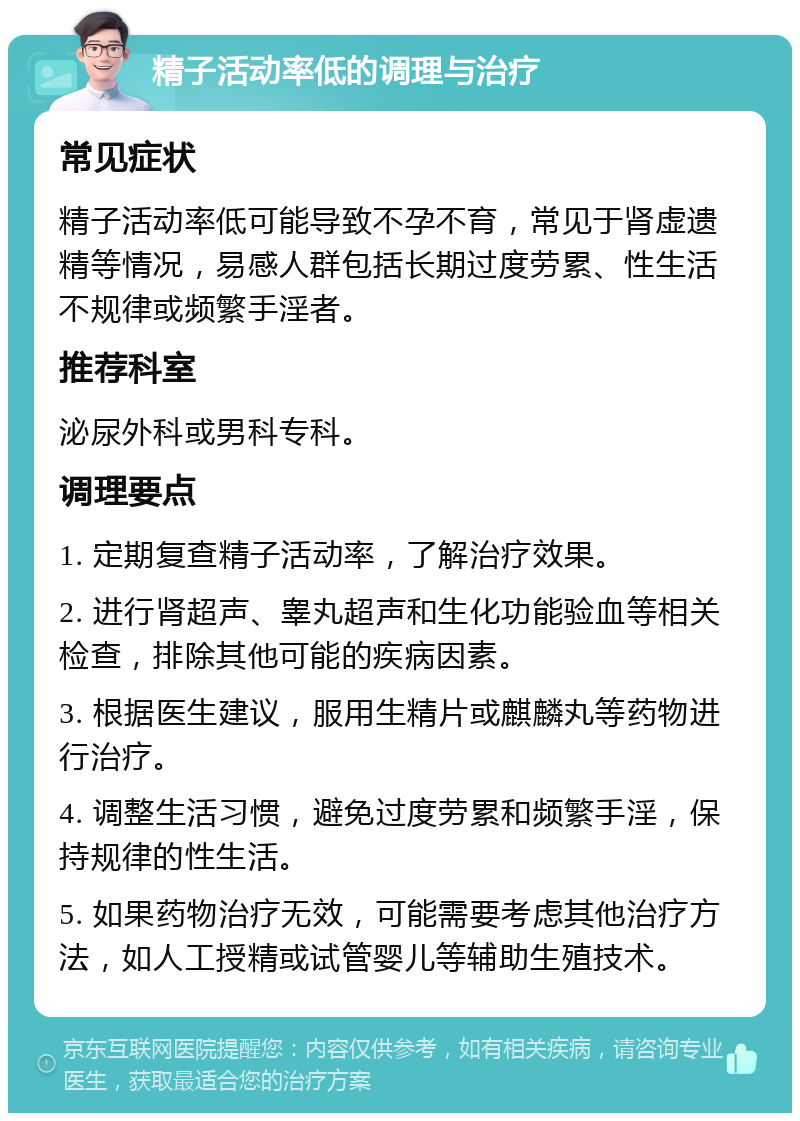 精子活动率低的调理与治疗 常见症状 精子活动率低可能导致不孕不育，常见于肾虚遗精等情况，易感人群包括长期过度劳累、性生活不规律或频繁手淫者。 推荐科室 泌尿外科或男科专科。 调理要点 1. 定期复查精子活动率，了解治疗效果。 2. 进行肾超声、睾丸超声和生化功能验血等相关检查，排除其他可能的疾病因素。 3. 根据医生建议，服用生精片或麒麟丸等药物进行治疗。 4. 调整生活习惯，避免过度劳累和频繁手淫，保持规律的性生活。 5. 如果药物治疗无效，可能需要考虑其他治疗方法，如人工授精或试管婴儿等辅助生殖技术。