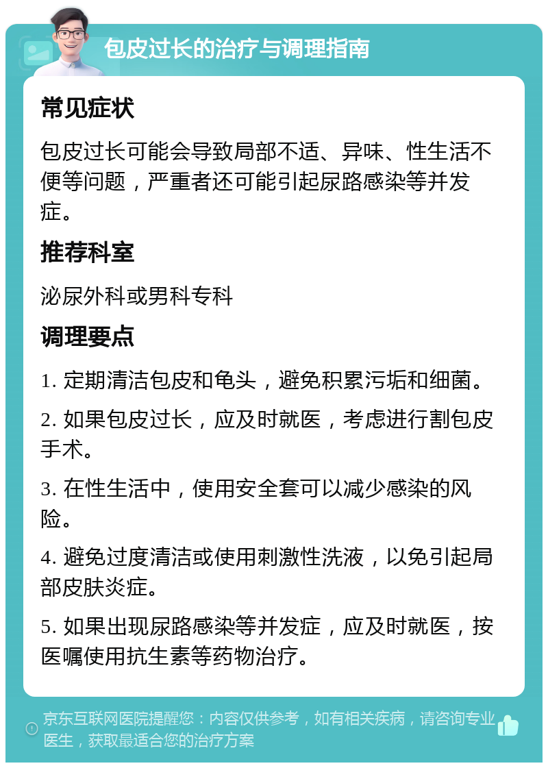 包皮过长的治疗与调理指南 常见症状 包皮过长可能会导致局部不适、异味、性生活不便等问题，严重者还可能引起尿路感染等并发症。 推荐科室 泌尿外科或男科专科 调理要点 1. 定期清洁包皮和龟头，避免积累污垢和细菌。 2. 如果包皮过长，应及时就医，考虑进行割包皮手术。 3. 在性生活中，使用安全套可以减少感染的风险。 4. 避免过度清洁或使用刺激性洗液，以免引起局部皮肤炎症。 5. 如果出现尿路感染等并发症，应及时就医，按医嘱使用抗生素等药物治疗。