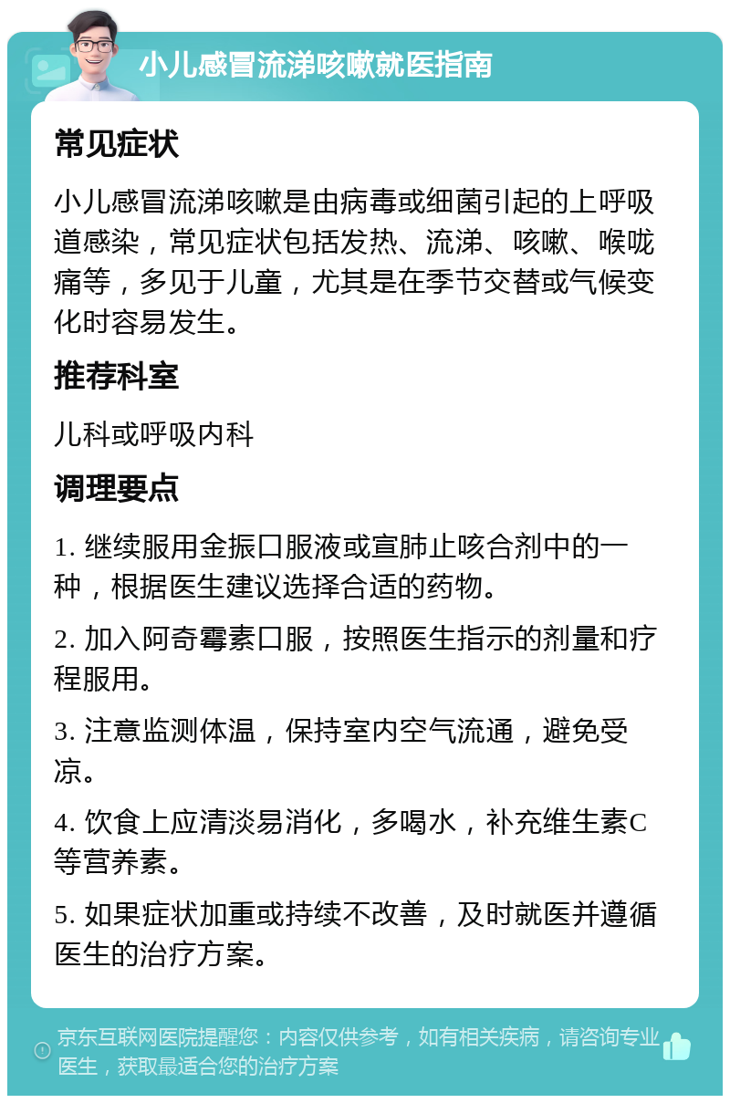 小儿感冒流涕咳嗽就医指南 常见症状 小儿感冒流涕咳嗽是由病毒或细菌引起的上呼吸道感染，常见症状包括发热、流涕、咳嗽、喉咙痛等，多见于儿童，尤其是在季节交替或气候变化时容易发生。 推荐科室 儿科或呼吸内科 调理要点 1. 继续服用金振口服液或宣肺止咳合剂中的一种，根据医生建议选择合适的药物。 2. 加入阿奇霉素口服，按照医生指示的剂量和疗程服用。 3. 注意监测体温，保持室内空气流通，避免受凉。 4. 饮食上应清淡易消化，多喝水，补充维生素C等营养素。 5. 如果症状加重或持续不改善，及时就医并遵循医生的治疗方案。