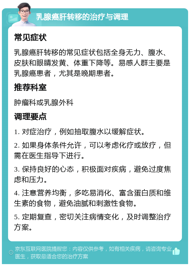 乳腺癌肝转移的治疗与调理 常见症状 乳腺癌肝转移的常见症状包括全身无力、腹水、皮肤和眼睛发黄、体重下降等。易感人群主要是乳腺癌患者，尤其是晚期患者。 推荐科室 肿瘤科或乳腺外科 调理要点 1. 对症治疗，例如抽取腹水以缓解症状。 2. 如果身体条件允许，可以考虑化疗或放疗，但需在医生指导下进行。 3. 保持良好的心态，积极面对疾病，避免过度焦虑和压力。 4. 注意营养均衡，多吃易消化、富含蛋白质和维生素的食物，避免油腻和刺激性食物。 5. 定期复查，密切关注病情变化，及时调整治疗方案。