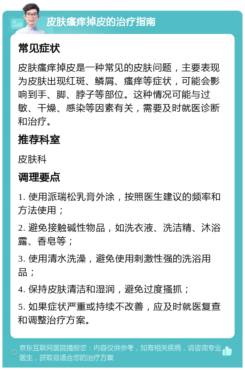 皮肤瘙痒掉皮的治疗指南 常见症状 皮肤瘙痒掉皮是一种常见的皮肤问题，主要表现为皮肤出现红斑、鳞屑、瘙痒等症状，可能会影响到手、脚、脖子等部位。这种情况可能与过敏、干燥、感染等因素有关，需要及时就医诊断和治疗。 推荐科室 皮肤科 调理要点 1. 使用派瑞松乳膏外涂，按照医生建议的频率和方法使用； 2. 避免接触碱性物品，如洗衣液、洗洁精、沐浴露、香皂等； 3. 使用清水洗澡，避免使用刺激性强的洗浴用品； 4. 保持皮肤清洁和湿润，避免过度搔抓； 5. 如果症状严重或持续不改善，应及时就医复查和调整治疗方案。