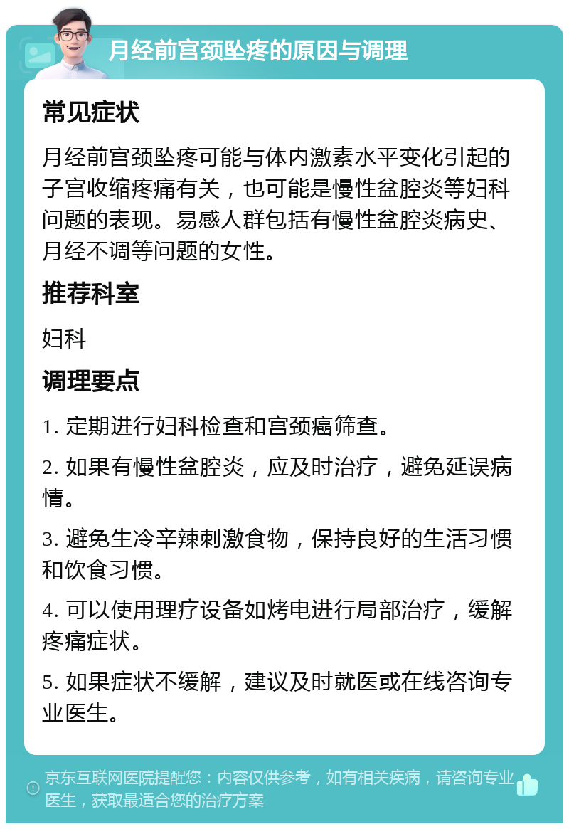 月经前宫颈坠疼的原因与调理 常见症状 月经前宫颈坠疼可能与体内激素水平变化引起的子宫收缩疼痛有关，也可能是慢性盆腔炎等妇科问题的表现。易感人群包括有慢性盆腔炎病史、月经不调等问题的女性。 推荐科室 妇科 调理要点 1. 定期进行妇科检查和宫颈癌筛查。 2. 如果有慢性盆腔炎，应及时治疗，避免延误病情。 3. 避免生冷辛辣刺激食物，保持良好的生活习惯和饮食习惯。 4. 可以使用理疗设备如烤电进行局部治疗，缓解疼痛症状。 5. 如果症状不缓解，建议及时就医或在线咨询专业医生。